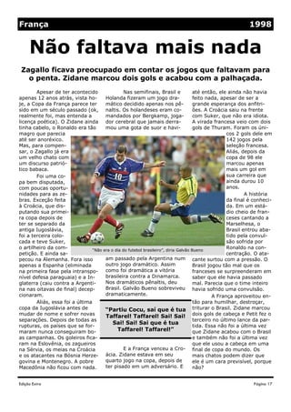 França                                                                                                       1998


     Não faltava mais nada
 Zagallo ficava preocupado em contar os jogos que faltavam para
   o penta. Zidane marcou dois gols e acabou com a palhaçada.
        Apesar de ter acontecido                 Nas semifinais, Brasil e             até então, ele ainda não havia
apenas 12 anos atrás, vista ho-        Holanda fizeram um jogo dra-                   feito nada, apesar de ser a
je, a Copa da França parece ter        mático decidido apenas nos pê-                 grande esperança dos anfitri-
sido em um século passado (ok, naltis. Os holandeses eram co-                         ões. A Croácia saiu na frente
realmente foi, mas entenda a           mandados por Bergkamp, joga-                   com Suker, que não era idiota.
licença poética). O Zidane ainda       dor cerebral que jamais derra-                 A virada francesa veio com dois
tinha cabelo, o Ronaldo era tão        mou uma gota de suor e havi-                   gols de Thuram. Foram os úni-
magro que parecia                                                                                    cos 2 gols dele em
até ser anoréxico.                                                                                   142 jogos pela
Mas, para compen-                                                                                    seleção francesa.
sar, o Zagallo já era                                                                                Aliás, depois da
um velho chato com                                                                                   copa de 98 ele
um discurso patrió-                                                                                  marcou apenas
tico babaca.                                                                                         mais um gol em
        Foi uma co-                                                                                  sua carreira que
pa bem disputada,                                                                                    ainda durou 10
com poucas oportu-                                                                                   anos.
nidades para as ze-                                                                                          A história
bras. Exceção feita                                                                                  da final é conheci-
à Croácia, que dis-                                                                                  da. Em um está-
putando sua primei-                                                                                  dio cheio de fran-
ra copa depois de                                                                                    ceses cantando a
ter se separado da                                                                                   Marselhesa, o
antiga Iugoslávia,                                                                                   Brasil entrou aba-
foi a terceira colo-                                                                                 tido pela convul-
cada e teve Suker,                                                                                   são sofrida por
o artilheiro da com-             “Não era o dia do futebol brasileiro”, diria Galvão Bueno
                                                                                                     Ronaldo na con-
petição. E ainda sa-                                                                                 centração. O ata-
pecou na Alemanha. Fora isso           am passado pela Argentina num cante surtou com a pressão. O
apenas a Espanha (eliminada            outro jogo dramático. Assim                    Brasil jogou tão mal que os
na primeira fase pela intranspo-       como foi dramática a vitória                   franceses se surpreenderam em
nível defesa paraguaia) e a In-        brasileira contra a Dinamarca.                 saber que ele havia passado
glaterra (caiu contra a Argenti-       Nos dramáticos pênaltis, deu                   mal. Parecia que o time inteiro
na nas oitavas de final) decep-        Brasil. Galvão Bueno sobreviveu havia sofrido uma convulsão.
cionaram.                              dramaticamente.                                         A França aproveitou en-
        Aliás, essa foi a última                                                      tão para humilhar, destroçar,
copa da Iugoslávia antes de            “Partiu Cocu, saí que é tua triturar o Brasil. Zidane marcou
mudar de nome e sofrer novas
                                       Taffarel! Taffarel! Sai! Sai! dois gols de cabeça e Petit fez o
separações. Depois de todas as                                                        terceiro no último lance da par-
                                           Sai! Sai! Sai que é tua
rupturas, os países que se for-                                                       tida. Essa não foi a última vez
maram nunca conseguiram bo-                  Taffarel! Taffarel!”                     que Zidane acabou com o Brasil
as campanhas. Os goleiros fica-                                                       e também não foi a última vez
ram na Eslovênia, os zagueiros                                                        que ele usou a cabeça em uma
na Sérvia, os meias na Croácia                   E a França venceu a Cro- final de copa do mundo. Os
e os atacantes na Bósnia Herze- ácia. Zidane estava em seu                            mais chatos podem dizer que
govina e Montenegro. A pobre           quarto jogo na copa, depois de                 ele é um cara previsível, porque
Macedônia não ficou com nada.          ter pisado em um adversário. E                 não?


Edição Extra                                                                                                   Página 17
 