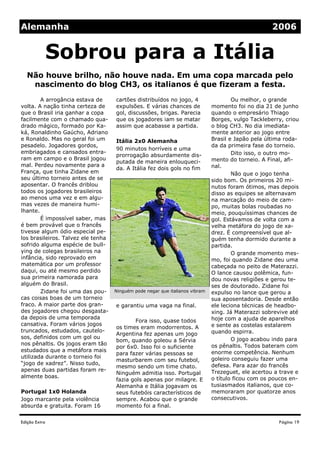 Alemanha                                                                                            2006


               Sobrou para a Itália
  Não houve brilho, não houve nada. Em uma copa marcada pelo
   nascimento do blog CH3, os italianos é que fizeram a festa.
        A arrogância estava de      cartões distribuídos no jogo, 4                   Ou melhor, o grande
volta. A nação tinha certeza de     expulsões. E várias chances de            momento foi no dia 21 de junho
que o Brasil iria ganhar a copa     gol, discussões, brigas. Parecia          quando o empresário Thiago
facilmente com o chamado qua-       que os jogadores iam se matar             Borges, vulgo Tackleberry, criou
drado mágico, formado por Ka-       assim que acabasse a partida.             o blog CH3. No dia imediata-
ká, Ronaldinho Gaúcho, Adriano                                                mente anterior ao jogo entre
e Ronaldo. Mas no geral foi um      Itália 2x0 Alemanha                       Brasil e Japão pela última roda-
pesadelo. Jogadores gordos,                                                   da da primeira fase do torneio.
                                    90 minutos horríveis e uma
embriagados e cansados entra-                                                         Dito isso, o outro mo-
                                    prorrogação absurdamente dis-
ram em campo e o Brasil jogou                                                 mento do torneio. A Final, afi-
                                    putada de maneira enlouqueci-
mal. Perdeu novamente para a                                                  nal.
                                    da. A Itália fez dois gols no fim
França, que tinha Zidane em                                                           Não que o jogo tenha
seu último torneio antes de se                                                sido bom. Os primeiros 20 mi-
aposentar. O francês driblou                                                  nutos foram ótimos, mas depois
todos os jogadores brasileiros                                                disso as equipes se alternavam
ao menos uma vez e em algu-                                                   na marcação do meio de cam-
mas vezes de maneira humi-                                                    po, muitas bolas roubadas no
lhante.                                                                       meio, pouquíssimas chances de
        É impossível saber, mas                                               gol. Estávamos de volta com a
é bem provável que o francês                                                  velha metáfora do jogo de xa-
tivesse algum ódio especial pe-                                               drez. É compreensível que al-
los brasileiros. Talvez ele tenha                                             guém tenha dormido durante a
sofrido alguma espécie de bull-                                               partida.
ying de colegas brasileiros na                                                        O grande momento mes-
infância, sido reprovado em                                                   mo, foi quando Zidane deu uma
matemática por um professor                                                   cabeçada no peito de Materazzi.
daqui, ou até mesmo perdido                                                   O lance causou polêmica, fun-
sua primeira namorada para                                                    dou novas religiões e gerou te-
alguém do Brasil.                                                             ses de doutorado. Zidane foi
        Zidane foi uma das pou-     Ninguém pode negar que italianos vibram   expulso no lance que gerou a
cas coisas boas de um torneio                                                 sua aposentadoria. Desde então
fraco. A maior parte dos gran-      e garantiu uma vaga na final.             ele leciona técnicas de headbo-
des jogadores chegou desgasta-                                                xing. Já Materazzi sobrevive até
da depois de uma temporada                                                    hoje com a ajuda de aparelhos
                                           Fora isso, quase todos
cansativa. Foram vários jogos                                                 e sente as costelas estalarem
                                    os times eram modorrentos. A
truncados, estudados, cautelo-                                                quando espirra.
                                    Argentina fez apenas um jogo
sos, definidos com um gol ou                                                          O jogo acabou indo para
                                    bom, quando goleou a Sérvia
nos pênaltis. Os jogos eram tão                                               os pênaltis. Todos bateram com
                                    por 6x0. Isso foi o suficiente
estudados que a metáfora mais                                                 enorme competência. Nenhum
                                    para fazer várias pessoas se
utilizada durante o torneio foi                                               goleiro conseguiu fazer uma
                                    masturbarem com seu futebol,
“jogo de xadrez”. Nisso tudo,                                                 defesa. Para azar do francês
                                    mesmo sendo um time chato.
apenas duas partidas foram re-                                                Trezeguet, ele acertou a trave e
                                    Ninguém admitia isso. Portugal
almente boas.                                                                 o título ficou com os poucos en-
                                    fazia gols apenas por milagre. E
                                    Alemanha e Itália jogavam os              tusiasmados italianos, que co-
Portugal 1x0 Holanda                seus futebóis característicos de          memoraram por quatorze anos
Jogo marcante pela violência        sempre. Acabou que o grande               consecutivos.
absurda e gratuita. Foram 16        momento foi a final.

Edição Extra                                                                                          Página 19
 