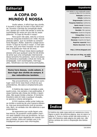 Expediente
Editorial
                                                                          CH3 NEWS é uma publicação experi-
                                                                             mental do Blog CH3 na internet.
     A COPA DO                                                                          Redação: Guilherme.
                                                                                          Edição: Guilherme.
   MUNDO É NOSSA                                                                   Diagramação: Guilherme.
                                                                             Pesquisa histórica: Guilherme.
         Vocês sabem, é difícil fugir dos clichês.                                   Apoio moral: Gressana.
E durante a copa do mundo é mais difícil ain-
                                                                                   Presidência: Tackleberry.
da. Durante o período da competição deste
ano, aposto que vocês irão perder a conta da                                           Revisão: Cão Leproso.
quantidades de vezes em que irão ler essas                                      Palpiteiro: Guilerme Original.
palavras: “A Copa do Mundo é nossa”.                                                   Fotografias: Internet.
         Para quem não sabe, esta foi a música                                   Estagiário: Garoto Fabinho.
tema da conquista brasileira em 1958. Poucas
                                                                                Mecenas: Jorginho de Ogum.
pessoas sabem, que na verdade os composi-
tores Maugeri, Müller, Sobrinho e Dagô escre-                                      Repórter especial: Hanz.
veram “a taça do mundo é nossa”. E mal sabi-                                       Mestre Gourmet: Marcão
am eles, que uma frase inocente iria ser repe-
tida a exaustão por mais de 50 anos.
                                                                               http://chtres.blogspot.com
         Porque? Porque nessa época qualquer
pessoa acha que qualquer coisa lhe dá direito
de achar que uma competição internacional                                 CH3: mais que um blog, um estilo
                                                                                                  de vida.
desse tamanho lhe pertence. Você verá pesso-
as utilizando a expressão a título de ironia, de
empolgação. Com exclamações, interroga-
ções, reticências e as mais varias pontuações.



  Numa hora dessas, vocês sabem, é
  duro fugir dos clichês de sempre. E
      das redundâncias também.


        Mas provavelmente, em nenhum outro
lugar você irá ler esse título a título do que
pretendemos. Ele está aí simplesmente pelo
clichê.
        A história das copas é contada a cada
quatro anos, nos campos e nas publicações. E
essas histórias são cheias de clichês e repeti-
ções. São quase lendas urbanas. O heroísmo
brasileiro está em toda e qualquer situação,
se opondo a vilania estrangeira.
        O CH3 resolveu então juntar todos es-
se clichês e contá-los de uma maneira diferen-
te, mas que provavelmente você já escutou
isso. Bem, na verdade nós não sabemos o que           Índice
pretendemos.
        Só esperamos que vocês façam uma             A história de cada copa está em seqüencia crono-
boa leitura. Se quiserem vocês podem impri-          lógica a partir da próxima página, que no caso é a
mir esse trabalho único de jornalismo. Se qui-       página 3. Como o texto ainda não está pronto, e
serem, podem fazer depósitos em nossas con-          aqui nós fazemos cada página de cada vez, não
tas correntes. Entre em contato com o ch-            temos certeza de como a disposição dos textos
tres@gmail.com para mais informações.                ficará.


Página 2                                                                                           CH3 NEWS
 