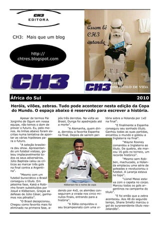 editora



 CH3: Mais que um blog


            http://
     chtres.blogspot.com




África do Sul                                                                                2010
Heróis, vilões, zebras. Tudo pode acontecer nesta edição da Copa
do Mundo. O espaço abaixo é reservado para escrever a história.
        Apesar de termos Pai      pós três derrotas. Na volta ao     tória sobre a Holanda por 1x0
Jorginho de Ogum em nossa         Brasil, Dunga foi apedrejado até   na final”.
equipe, não temos o dom de        a morte”.                                   “E finalmente a Espanha
prever o futuro. Eu, pelo me-             “A Alemanha, quem diri-    conseguiu seu sonhado título.
nos. As linhas abaixo foram es-   a, derrotou a favorita Espanha     Ganhou todas as suas partidas,
critas numa tentativa de apon-    na final. Depois de saírem per-    encantou o mundo e goleou a
tar as várias hipóteses pa-                                                Inglaterra na final”.
ra o futuro.                                                                        “Wayne Rooney
        “A seleção brasilei-                                               comandou a Inglaterra ao
ra deu show. Apresentan-                                                   título. De quebra, ele mar-
do um futebol vistoso, go-                                                 cou 16 gols no torneio, um
leou implacavelmente to-                                                   recorde histórico”.
dos os seus adversários.                                                            “Mesmo sem Rob-
Júlio Baptista calou os crí-                                               ben, machucado, a Holan-
ticos ao marcar três gols                                                  da emplacou uma série de
na final contra a Argenti-                                                 goleadas e revolucionou o
na”.                                                                       futebol. A Laranja estava
        “Mesmo com um                                                      no topo”.
futebol burocrático o Brasil                                                        “Lionel Messi esta-
conseguiu o título. Em                                                     va com o capeta no corpo.
péssima fase, Kaká e Robi-            Kléberson foi o nome da copa         Marcou todos os gols ar-
nho foram substituídos por                                                 gentinos na campanha do
Josué e Kléberson. Graças as      dendo por 4x0, os alemães con-
                                                                     título”.
defesas de Júlio César, ganha-    seguiram a virada nos cinco mi-
                                  nutos finais, entrando para a               “E foi então que a zebra
mos nos pênaltis”.
                                  história”.                         aconteceu. Aos 48 do segundo
        “O Brasil decepcionou.                                       tempo, Shane Smeltz marcou o
Chegou como favorito mais foi             “A Itália conquistou o
                                                                     gol do surpreendente título neo-
eliminado na primeira fase, a-    seu bicampeonato com uma vi-
                                                                     zelandês”.
 