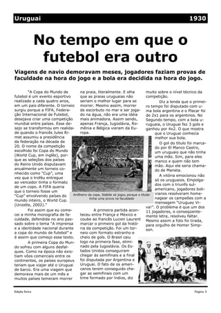 Uruguai                                                                                                 1930



               No tempo em que o
                futebol era outro
Viagens de navio demoravam meses, jogadores faziam provas de
faculdade na hora do jogo e a bola era decidida na hora do jogo.

       “A Copa do Mundo de          na praia, literalmente. E olha               muito sobre o nível técnico da
futebol é um evento esportivo       que as praias uruguaias não                  competição.
realizado a cada quatro anos,       seriam o melhor lugar para se                        Diz a lenda que o primei-
em um país diferente. O torneio     morrer. Mesmo assim, morrer                  ro tempo foi disputado com u-
surgiu porque a FIFA, Federa-       de escorbuto no mar e ser joga- ma bola argentina e o Placar foi
ção Internacional de Futebol,       do na água, não era uma idéia                de 2x1 para os argentinos. No
desejava criar uma competição       mais animadora. Assim sendo,                 Segundo tempo, com a bola u-
mundial entre países. Esse de-      apenas França, Iugoslávia, Ro-               ruguaia, o Uruguai fez 3 gols e
sejo se transformou em realida-     mênia e Bélgica vieram da Eu-                ganhou por 4x2. O que mostra
de quando o francês Jules Ri-       ropa.                                             que o Uruguai conhecia
met assumiu a presidência                                                             melhor sua bola.
da federação na década de                                                                O gol do título foi marca-
20. O nome da competição                                                              do por El Manco Castro,
escolhido foi Copa do Mundo                                                           um uruguaio que não tinha
(World Cup, em inglês), por-                                                          uma mão. Sim, para eles
que as seleções dos países                                                            manco e quem não tem
do Reino Unido disputavam                                                             mão. Aqui ele seria chama-
anualmente um torneio co-                                                             do de Maneta.
nhecido como “Cup”, uma
                                                                                         A vitória emocionou não
vez que o troféu entregue
                                                                                      só os uruguaios. Empolga-
ao vencedor tinha o formato
                                                                                      dos com o triunfo sul-
de um copo. A FIFA queria
                                                                                      americano, jogadores boli-
que o torneio fosse um
                               Artilheiro da copa, Stábile só jogou porque o titular  vianos resolveram home-
“Cup” envolvendo países do
                                           tinha uma prova na faculdade               nagear os campeões com a
mundo inteiro, o World Cup.
                                                                                      mensagem “Uruguay Vi-
(Unzelte, 2002).”
                                                                                 va!”. O problema é que um dos
       Foi assim que eu come-                 A primeira partida acon-           11 jogadores, e conseqüente-
cei a minha monografia de fa-       teceu entre França e México e                mente letra, resolveu faltar.
culdade, defendida no ano pas-      coube ao francês Lucien Laurent Mesmo assim a foto foi tirada,
sado sobre o tema “A imprensa       marcar o primeiro gol da histó-              para orgulho de Homer Simp-
e a identidade nacional durante     ria da competição. Foi um tor-               son.
a copa do mundo de futebol” e       neio com formato estranho e
é assim que começo esse texto.      cheio de gols. O Brasil caiu
       A primeira Copa do Mun- logo na primeira fase, elimi-
do sofreu com alguns desfal-        nado pela Iugoslávia. Os Es-
ques. Como na época não exis-       tados Unidos conseguiram
tiam vôos comerciais entre os       chegar às semifinais e a final
continentes, os países europeus     foi disputada por Argentina e
teriam que viajar até o Uruguai     Uruguai. O fato de os ameri-
de barco. Era uma viagem que        canos terem conseguido che-
demorava mais de um mês e           gar as semifinais com um
muitos países temeram morrer        time formado por índios, diz


Edição Extra                                                                                               Página 3
 