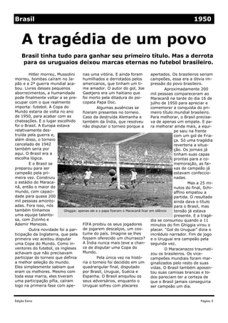 Brasil                                                                                                  1950


    A tragédia de um povo
    Brasil tinha tudo para ganhar seu primeiro título. Mas a derrota
    para os uruguaios deixou marcas eternas no futebol brasileiro.

        Hitler morreu, Mussolini      nas uma vitória. E ainda foram              apertados. Os brasileiros seriam
morreu, bombas caíram no Ja-          humilhados e derrotados pelos               campeões, essa era a óbvia im-
pão e a 2ª guerra mundial aca-        americanos, que tinham um ti-               pressão do povo brasileiro.
bou. Livres desses pequenos           me amador. O autor do gol, Joe                       Aproximadamente 200
aborrecimentos, a humanidade          Gaetjens era um haitiano que                mil pessoas compareceram ao
pode finalmente voltar a se pre- foi morto pela ditadura do psi-                  Maracanã na tarde do dia 16 de
ocupar com o que realmente            copata Papa Doc.                            julho de 1950 para apreciar e
importa: futebol. A Copa do                    Algumas ausências se               comemorar a conquista do pri-
Mundo estaria de volta no ano         fizeram presentes no torneio.               meiro título mundial brasileiro.
de 1950, para acabar com as           Caso da destruída Alemanha e                Para melhorar, o Brasil precisa-
chateações. E o lugar escolhido       também da Índia, que resolveu               va de apenas um empate. E pa-
foi o Brasil. A Europa estava         não disputar o torneio porque a             ra melhorar ainda mais, a equi-
relativamente des-                                                                             pe saiu na frente
truída pela guerra e,                                                                          com um gol de Fria-
além disso, o torneio                                                                          ça. Só uma tragédia
cancelado de 1942                                                                              reverteria a situa-
também seria por                                                                               ção. Os jornais já
aqui. O Brasil era a                                                                           tinham suas capas
escolha lógica.                                                                                prontas para a co-
        E o Brasil se                                                                          memoração, as fai-
preparou para ser                                                                              xas de campeão já
campeão pela pri-                                                                              estavam confeccio-
meira vez. Construiu                                                                           nadas.
o estádio do Maraca-                                                                                   Mas a 25 mi-
nã, então o maior do                                                                           nutos do final, Schi-
mundo, com capaci-                                                                             affino empatou a
dade para quase 200                                                                            partida. O resultado
mil pessoas amonto-                                                                            ainda dava o título
adas. Fora isso, nós                                                                           para o Brasil, mas
também tínhamos            Ghiggia: apenas ele e o papa fizeram o Maracanã ficar em silêncio   tensão já estava
uma equipe talento-                                                                            presente. E a tragé-
sa, com Zizinho e                                                                 dia se consumou quando a 11
Ademir Menezes.                       FIFA proibiu os seus jogadores              minutos do fim Ghiggia virou o
        Outra novidade foi a par- de jogarem descalços, um cos-                   placar. “Gol do Uruguai” dizia o
ticipação da Inglaterra, que pela tume do país. Imagine se lhes                   incrédulo narrador. Fim de jogo
primeira vez aceitou disputar         fossem oferecido um churrasco? e o Uruguai era campeão pela
uma Copa do Mundo. Como in-           A Índia nunca mais teve a chan- segunda vez.
ventores do futebol, os ingleses      ce de disputar uma Copa do                           O Maracanazzo traumati-
achavam que não precisavam            Mundo.                                      zou os brasileiros. Os vice-
participar do torneio que definia              Pela única vez na histó-           campeões mundiais foram mar-
a melhor seleção do mundo.            ria o torneio foi decidido em um            ginalizados pelo resto de suas
Eles simplesmente sabiam que          quadrangular final, disputado               vidas. O Brasil também aposen-
eram os melhores. Mesmo com           por Brasil, Uruguai, Suécia e               tou suas camisas brancas e to-
toda essa marra, eles tiveram         Espanha. O Brasil aniquilou os              dos pareciam ter a certeza de
uma participação pífia, caíram        seus adversários, enquanto o                que o Brasil jamais conseguiria
logo na primeira fase com ape-        Uruguai sofreu com placares                 ser campeão um dia.


Edição Extra                                                                                                Página 5
 