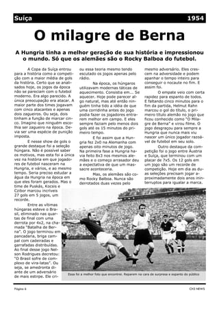 Suíça                                                                                                    1954


           O milagre de Berna
A Hungria tinha a melhor geração de sua história e impressionou
  o mundo. Só que os alemães são o Rocky Balboa do futebol.
         A Copa da Suíça entrou       ou essa teoria mesmo tendo                mesmo adversário. Eles cres-
para a história como a competi-       escutado os jogos apenas pelo             cem na adversidade e podem
ção com a maior média de gols         rádio.                                    apanhar o tempo inteiro para
da história. Certo que se anali-              Na época, os húngaros             conseguir o nocaute no fim. E
sados hoje, os jogos da época         utilizavam modernas táticas de            assim foi.
não se pareciam com o futebol         aquecimento. Consistia em... Se                    O empate veio com certa
moderno. Era algo parecido. A         aquecer. Hoje pode parecer al-            rapidez para espanto de todos.
única preocupação era atacar. A go natural, mas até então nin-                  E faltando cinco minutos para o
maior parte dos times jogavam         guém tinha tido a idéia de que            fim da partida, Helmut Rahn
com cinco atacantes e apenas          uma corridinha antes do jogo              marcou o gol do título, o pri-
dois zagueiros. Ou seja, dois         podia fazer os jogadores entra-           meiro título alemão no jogo que
tinham a função de marcar cin-        rem melhor em campo. E eles               ficou conhecido como “O Mila-
co. Imagino que ninguém esco-         sempre faziam pelo menos dois             gre de Berna” e virou filme. O
lhia ser zagueiro na época. De-       gols até os 15 minutos do pri-            jogo desgraçou para sempre a
via ser uma espécie de punição        meiro tempo.                              Hungria que nunca mais viu
imposta.                                      E foi assim que a Hun-            nascer um único jogador razoá-
         E nesse show de gols o       gria fez 2x0 na Alemanha com              vel de futebol em seu solo.
grande destaque foi a seleção         apenas oito minutos de jogo.                       Outro destaque da com-
húngara. Não é possível saber         Na primeira fase a Hungria ha-            petição foi o jogo entre Áustria
os motivos, mas esta foi a única via feito 8x3 nos mesmos ale-                  e Suíça, que terminou com um
vez na história em que jogado-        mães e o começo arrasador deu             placar de 7x5. Os 12 gols em
res de futebol nasceram na            a expectativa de que um mas-              um jogo são um recorde de
Hungria, e vários, e ao mesmo         sacre aconteceria.                        competição. Hoje em dia as du-
tempo. Seria preciso estudar a                Mas, os alemães são co-           as seleções precisam jogar a-
água da Hungria na época em           mo Rocky Balboa. Nunca são                proximadamente dois anos inin-
que eles foram gerados. Mas o         derrotados duas vezes pelo                terruptos para igualar a marca.
time de Puskás, Kocsis e
Czibor marcou incríveis
27 gols em 5 jogos, um
recorde.
         Entre as vítimas
húngaras esteve o Bra-
sil, eliminado nas quar-
tas de final com uma
derrota por 4x2, na cha-
mada “Batalha de Ber-
na”. O jogo terminou em
pancadaria, briga cam-
pal com cadeiradas e
garrafadas distribuídas.
Ao final desse jogo Nel-
son Rodrigues decretou:
“O Brasil sofre de com-
plexo de vira-latas”. Ou
seja, se amedronta di-
ante de um adversário
                              Essa foi a melhor foto que encontrei. Reparem na cara de surpresa e espanto do público
de mais estirpe. Ele cri-


Página 6                                                                                                  CH3 NEWS
 