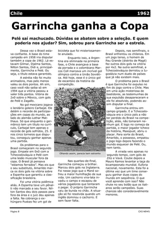 Chile                                                                                              1962


Garrincha ganha a Copa
 Pelé saí machucado. Dúvidas se abatem sobre a seleção. E quem
  poderia nos ajudar? Sim, sobrou para Garrincha ser a estrela.
        Dessa vez o Brasil esta-    bicicleta que foi misteriosamen-                Depois, nas semifinais, o
va confiante. A base do time        te anulado.                            Brasil enfrentou os chilenos. Em
campeão em 1958 iria disputar               Enquanto isso, a Argen-        um jogo tenso, o homem de
também a copa de 1962. Lá es-       tina era eliminada na primeira         Pau Grande (distrito de Magé)
tavam Gilmar, Djalma Santos,        fase, o Chile avançava a base          fez outros dois gols na vitória
Nilton Santos, Didi e, principal-   da porrada e o colombiano Mar-         por 4x2. Na outra semifinal, a
mente, Garrincha e Pelé. Ou         cos Coll marcava um incrível gol       Tchecoslováquia derrotou a Iu-
seja, o título estava garantido.    olímpico contra a União Soviéti-       goslávia num duelo de países
        A estréia não foi muito     ca. Até hoje, esse é o único gol       que já não existem mais.
animadora, mas pelo menos           de escanteio da história da                     O problema para o Brasil
valeu os dois pontos. Ah sim,       competição.                            é que Garrincha foi expulso no
caso você não saiba só em                                                   fim do jogo contra o Chile. Mas
1994 que a vitória passou a                                                 em uma ação misteriosa de
valer três pontos. Vitória de                                               bastidores, as testemunhas de
2x0 sobre o México, com gols                                                sua expulsão desapareceram e
de Pelé e Zagallo.                                                          ele foi absolvido, podendo as-
        No gol mexicano jogava                                              sim disputar a final.
o lendário goleiro Carbajal. Ele                                                    Garrincha entrou em
detém o recorde de participa-                                               campo gripado. E a Tchecoslo-
ções em copas do mundo, ao                                                  váquia era o único país a não
lado do alemão Lothar Mat-                                                  ter perdido do Brasil na compe-
thaus. Só que enquanto o ger-                                               tição, aliás, não tomaram ne-
mânico tem um título no currí-                                              nhum gol. E logo no começo da
culo, Carbajal tem apenas o                                                 partida, o maior jogador tcheco
recorde de gols sofridos, 25. E                                             da história, Masopust, abriu o
nos cinco torneios que dispu-                                               placar. Para sorte do Brasil,
tou, conseguiu ganhar apenas                                                Amarildo, o possesso, empatou
uma partida.                                                                o jogo logo depois fazendo o
        Os problemas para o                                                 mundo esquecer de Pelé. Ou,
Brasil começaram no segundo                                                 nem tanto.
jogo. Empate em 0x0 com a                                                           A virada veio apenas no
                                     Olhando assim, parecia bem estranho
Tchecoslováquia e Pelé com                                                  segundo tempo, com gols de
uma lesão muscular fora da                                                  Zito e Vavá. Coube depois a
copa. O Brasil já pensava                   Nas quartas-de-final,          Mauro Ramos levantar a taça do
“estamos ferrados”. Mas eis que     Garrincha começou a brilhar.           bicampeonato mundial. Euforia
o seu substituto, Amarildo mar-     Marcou dois gols na Inglaterra.        nacional, novamente. Esta foi a
ca os dois gols na vitória sobre    Foi nesse jogo que o Mané so-          última vez que um time conse-
a Espanha que garantiu a clas-      freu a maior humilhação de sua         guiu ganhar duas copas do
sificação brasileira.               vida. Um cachorro vira-lata in-        mundo em seqüência. O que
        Foi uma vitória polêmica    vadiu o campo e escapou de             você aprende com isso? Não
aliás. A Espanha teve um pênal-     vários jogadores que tentaram          chute no seu bolão que os itali-
ti não marcado a seu favor. Nil-    o pegar. O próprio Garrincha           anos serão campeões. Suas
ton Santos deu dois passos para     caiu de bunda no chão. A situa-        chances são consideravelmente
fora da área e o juíz deu apenas    ção só foi resolvida quando um         menores.
a falta. Na cobrança o ex-          inglês dominou o cachorro. E
húngaro Puskas fez um gol de        sem fazer falta.


Página 8                                                                                            CH3 NEWS
 