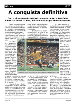 Rimet. A taça que levava o no-
me do mentor intelectual do
torneio seria dada ao primeiro
tricampeão.
Brasil e Uruguai faziam
um jogo tenso. Ao longo da se-
mana, todos se lembravam da
traumática derrota brasileira na
Copa de 1950. E o Uruguai ain-
da saiu na frente para aumentar
a uruguaifobia brasileira. Para
sorte do Brasil, Clodoaldo em-
patou a partida no final do pri-
meiro tempo. Foi o único gol do
volante com a camisa brasileira.
No vestiário, Zagallo
usou seu velho discurso patrió-
tico e a equipe voltou melhor.
Jairzinho e Rivelino garantiram
a vitória e Pelé quase fez dois
gols antológicos. Procure no
youtube.
Dessa vez os brasileiros
não estavam confiantes. O fra-
casso da última Copa contribuí-
a. E também a demissão de Jo-
ão Saldanha a poucos meses do
torneio. Zagallo assumiu em
seu lugar. As publicações pré-
copa apostavam que Inglaterra
e Uruguai eram os maiores fa-
voritos para o tí-
tulo.
No entan-
to, a seleção na-
cional havia mon-
tado uma grande
equipe para dispu-
tar a copa do Mé-
xico. Gérson, Jair-
zinho, Pelé, Riveli-
no e Tostão fazi-
am um grande
quinteto ofensivo.
E essa equipe
conseguiu um fei-
to, foi a primeira
seleção a ser
campeã ganhando
todos os seus seis
jogos disputados.
Tchecoslo-
váquia, Inglaterra
e Romênia foram
batidas na primei-
ra fase. O Peru caiu nas quartas
de final. As vitórias foram con-
vincentes e a cada jogo Pelé
quase marcava o gol mais boni-
to da história.
Nas semifinais, o Brasil
enfrentaria o Uruguai, enquanto
a Itália enfrentaria a Alemanha.
Dentre as quatro finalistas, três
equipes bicampeãs. Com isso,
eram grandes as chances de
que uma equipe conquistasse a
posse definitiva da taça Jules
Já a outra semifinal é
conhecida como a maior partida
da história do futebol. Os italia-
nos venceram por 4x3 na pror-
rogação em um jogo cheio de
reviravoltas. Este jogo imortali-
zou o alemão Beckembauer, o
Rambo dos gramados. Ele atu-
ou boa parte da partida com o
braço imobiliza-
do, graças a uma
clavícula desloca-
da.
Brasil e
Itália entraram
em campo para
decidir o título e
o futuro da taça.
O Brasil abriu o
Placar com Pelé,
o que era um
mau presságio.
Até então, em
todas as finais, o
time que abriu o
placar perdeu o
jogo. Boninseng-
na empatou o
placar, numa fa-
lha da zaga bra-
sileira. O jogo
aliás, era chato e
cheio de jogadas
grotescas.
No segundo tempo, os
italianos morreram e prevaleceu
o preparo físico brasileiro que
enfileirou gols para conseguir a
goleada por 4x1. A Jules Rimet
era nossa!!!(...)!!! Mas não para
sempre. Cerca de 10 anos de-
pois, ela foi roubada e derretida
para virar pulseirinha, corrente
e dente de ouro. Até hoje esse
título está no sorriso do povo
brasileiro.
Página 10
Com o tricampeonato, o Brasil conquista de vez a Taça Jules
Rimet. Ela durou 10 anos, até ser derretida pra virar correntinha.
CH3 NEWS
A conquista definitiva
México 1970
Todos juntos vamos, pra frente Brasil, salve a seleção. É aquela corrente... opa
 