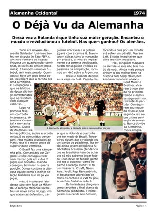 Edição Extra
gueiros atacavam e o goleiro
jogava com a camisa 8. Inven-
taram coisas como a marcação
por pressão, a linha de impedi-
mento e a correria tresloucada.
Foram conseguindo vitórias ex-
pressivas na competição, inclu-
indo um 4x0 sobre a Argentina.
Brasil e Holanda decidiri-
am a vaga na final. Zagallo dis-
se que a Holanda é que tinha
que ter medo do Brasil. Torce-
dores diziam que a Holanda era
um bando de peladeiros. Na en-
tão ainda jovem arrogância fu-
tebolística brasileira (tendência
que os brasileiros tem de achar
que só nós sabemos jogar fute-
bol) não deve ter faltado gente
que fez a piadinha “vamo es-
premê a laranja! Hehe”. E foi
um massacre. Cruyff, Nees-
kens, Kroll, Rep, Rensenbrink,
os holandeses apareciam de
todos os cantos e o 2x0 foi pou-
co no fim. Podia ter sido 5.
Os holandeses chegaram
como favoritos a final diante da
Alemanha capitalista. E come-
çaram exercendo seu domínio,
Tudo era novo na Ale-
manha Ocidental. Um novo tro-
féu em disputa (A Taça FIFA),
um novo formato de disputa
(haveria um quadrangular semi-
final, ao invés do simples mata-
mata). E também um novo fu-
tebol, bem mais pesado. Quem
assistir hoje um jogo dessa co-
pa, perceberá que a partida era
uma carnificina.
E o engraçado é
que os árbitros
da época são ho-
je comentaristas
que se revoltam
com qualquer
esbarrão.
Logo na
primeira fase,
um confronto
interessante. A-
lemanha Ociden-
tal x Alemanha
Oriental. Duelo
de doutrinas, sis-
temas políticos, sociais e econô-
micos. E os comunistas vence-
ram. Para muitos discípulos de
Marx, essa é a maior prova da
superioridade vermelha.
O Brasil fez uma campa-
nha pífia. Comandado por Za-
gallo, o time conseguiu ficar
sem marcar gols em 4 dos 7
jogos que disputou. E ainda
conseguiu terminar na quarta
posição. Dunga costuma a citar
essa equipe como a melhor se-
leção brasileira que ele já viu
jogar.
Mas, é impossível falar
dessa copa sem falar da Holan-
da. A Laranja Mecânica inven-
tou um novo estilo de jogo, em
que atacantes defendiam, za-
tocando a bola por um minuto
até sofrer um pênalti. Fizeram
1x0. E todos imaginavam que
seria mais um massacre.
Mas, ninguém massacra
os alemães e eles não tem me-
do de nada. Ainda mais porque
tinham o seu melhor time na
história com Sepp Maier, Bec-
kenbauer (sorrindo abaixo),
Gerd Muller e
Breitner. Vira-
ram o jogo ain-
da no primeiro
tempo e depois
se seguraram no
restante da par-
tida. Consegui-
ram seu segun-
do título, e pela
segunda vez so-
bre o time sen-
sação do tornei-
o. Nunca duvide
da Alemanha,
meus amigos.
Dessa vez a Holanda é que tinha sua maior geração. Encantou o
mundo e revolucionou o futebol. Mas quem ganhou? Os alemães.
O Déjà Vu da Alemanha
Página 11
Alemanha Ocidental 1974
A Alemanha atropelou a Holanda sob o passivo olhar do juiz
 