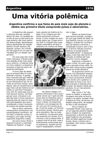 mais violento da história do fu-
tebol. É um milagre que não
tenha acontecido nenhuma
morte. E seria milagre ter acon-
tecido algum gol. O jogo termi-
nou 0x0. E ninguém teve capa-
cidade matemática de fazer a
estatística do número de faltas.
Na última rodada a Ar-
gentina enfrentava o Peru preci-
sando vencer por 4 gols de dife-
rença para se classificar para a
final e, consequentemente, eli-
minar o Brasil. Os Argentinos
sofreram e só conseguiram fa-
zer 1x0 com 20 minutos de jo-
go. O 2x0 foi suado, no finzinho
do primeiro tempo. Parecia que
seria dramático. Mas na volta
do vestiários, os peruanos ape-
nas andavam em campo. Em 5
minutos o 4x0 já estava feito. E
o placar final foi de 6x0. Hoje é
praticamente comprovado que
os argentinos, aqueles porcos
sujos e desgraçados, compra-
A Argentina não poupari-
a esforços para ser campeã
dentro de casa. Foi ajudada pe-
lo fato de que os dois astros da
copa anterior não iriam partici-
par dessa edição. Beckenbauer
estava aposentado da seleção
alemã e Cruyff resolveu não
disputar, porque, diz a lenda,
ele não jogaria em um país co-
mandado por um ditador san-
guinário.
Foi uma copa sem muito
brilho individual. O Brasil tinha
uma seleção ainda mais chata
que a anterior, a Holanda tinha
um time instável e a Argentina
avançava a base da raça e da
ajuda da arbitragem.
O único jogo de desta-
que na primeira fase foi entre
Holanda e Escócia. A partida
ficou marcada pelo gol 1000 da
história da competição, marca-
do por Rensenbrink aos 34 mi-
nutos do primeiro tempo. Anos
depois, este se transformaria no
jogo mais cult da história ao ser
citado no cult filme Trainspot-
ting. Sim foi nesse jogo que Ar-
chie Gemmil marcou. Um belo
gol por sinal. A Escócia é um
país tão loser (nunca avançou a
segunda fase da copa em suas
oito participações) que este é
considerado o maior momento
da história do futebol escocês.
Mas os fatos realmente
interessantes aconteceram nos
quadrangulares semifinais. De
um lado, a Holanda cresceu e
conseguiu uma vaga na final,
superando Argentina e Itália.
Na outra chave, Brasil e
Argentina fizeram a chamada
“Batalha de Rosário”. O jogo
ram o jogo.
Restou ao Brasil brigar
pela terceira posição, consegui-
da num jogo diante da Itália, no
qual Nelinho marcou um gol an-
tológico. O Brasil foi o primeiro
país da história a terminar a
competição invicto e sem o títu-
lo. O técnico Cláudio Coutinho
resolveu se autoproclamar
“Campeão Moral”. A babaquice
pegou e até hoje esse termo é
utilizado no futebol até hoje.
Coutinho morreu afogado.
Argentina e Holanda fi-
zeram a final. Foi outro jogo no
qual a porrada comeu solta. Fo-
ram pelo menos quatro jogadas
dignas de prisão perpétua.
Os argentinos saíram na
frente e os holandeses empata-
ram. No último minuto do jogo,
um lance sensacional. Rensen-
brink divide com o goleiro e a
bola bate na trave e saí. Se a
bola entrasse a Holanda seria
campeã. Do ditador Videla até o
gandula, foi um trancamento
coletivo de toba.
Mas, como o “se” não
existe no futebol, a Argentina
conseguiu dois gols na prorro-
gação e se sagrou campeã. Para
a alegria do time, do técnico, do
ditador sanguinário, da seleção
do Peru e dos torcedores.
Fora a história do
“Campeão Moral” essa copa te-
ve um segundo péssimo legado
para o futebol. Os argentinos
popularizam a técnica de atirar
papel higiênico nos gramados.
Além de faltar papel pra limpar
bunda, deixa o campo sujo e
embolado. Pelo menos o papel
não é usado.
Página 12
Argentina confirma a sua fama de país mais sujo do planeta e
obtém seu primeiro título comprando juízes e adversários.
CH3 NEWS
Uma vitória polêmica
Argentina 1978
Toda a amizade entre Brasil e Argentina
 