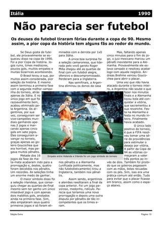 Edição Extra
minados com a derrota por 1x0
para Itália.
A única boa surpresa foi
a seleção camaronesa, que lide-
rada pelo vovô garoto Roger
Milla chegou até as quartas de
final com um futebol alegre,
ofensivo e descompromissado.
Perderam para a Inglaterra.
Nas semifinais, a Argen-
tina eliminou os donos da casa
nos pênaltis e a Alemanha
(unificada politicamente, mas
não futebolisticamente) tirou a
Inglaterra, também nos pênal-
tis.
Assim sendo, argentinos
e alemães reeditaram a final da
copa anterior. Foi um jogo pa-
voroso, medonho, ridículo. Pa-
recia que teríamos uma nova
prorrogação e depois uma outra
disputa por pênaltis de tão in-
competentes que os times e-
ram.
Se Deus gosta de fute-
bol, ele provavelmente se es-
queceu disso na copa de 1990.
Foi a pior Copa da história. Jo-
gos ruins, times medíocres,
poucos gols, muitos empates e
muitas bizarrices acontecendo.
O Brasil levou a sua, por
muitos assim considerada, pior
seleção da história. E mesmo
assim terminou a primeira fase
com a segunda melhor campa-
nha do torneio, atrás
apenas da Itália. E no
único jogo em que foi
razoavelmente bem,
acabou eliminado pe-
la Argentina. Os ar-
gentinos, por sua
vez, conseguiram ser
vice-campeões mun-
diais ganhando ape-
nas 2 jogos e mar-
cando apenas cinco
gols em sete jogos.
Eles conseguiram a-
vançar no torneio,
graças apenas ao go-
leiro Goycochea que
era horrível, mas pe-
gava muitos pênaltis.
Metade dos 16
jogos da fase de ma-
ta-mata acabaram indo para a
prorrogação e, destes, quatro
foram decididos nos pênaltis.
Um recordes. As seleções tinha
um enorme medo de ganhar.
O maior símbolo disso foi
a seleção irlandesa, que conse-
guiu chegar as quartas-de-final
mesmo sem ter ganho um único
miserável jogo e com apenas
dois malditos gols, anotados
ainda na primeira fase. Sim,
eles empataram seus quatro
primeiros jogos e só foram eli-
Mas, faltando apenas
cinco minutos para o fim do jo-
go, o juiz mexicano marcou um
pênalti inexistente para a Ale-
manha. Provavelmente ele es-
tava cansado e resolveu acabar
logo com aquele negócio. An-
dreas Brehme venceu Goyco-
chea para abrir o placar.
Uma vez que não havia
atacado durante o torneio intei-
ro, a Argentina não soube o que
fazer nos minutos
finais e a Alemanha
tocou bola até con-
quistar a vitória,
que sacramentou a
sua revanche. Fes-
ta na Alemanha e
festa no mundo in-
teiro. Finalmente
havia acabado.
O único lado
positivo do torneio,
é que a FIFA resol-
veu tomar uma sé-
rie de providências
para estimular o
desejo por vitória.
A partir da Copa de
94 as vitórias co-
meçaram a valer
três pontos ao in-
vés de dois. Também foi proibi-
do que os goleiros pegassem
com as mãos, bolas recuadas
com os pés. Sim, isso era uma
prática comum até então. Tudo
para evitar que o placar ficasse
em branco, assim como o espa-
ço abaixo.
Os deuses do futebol tiraram férias durante a copa de 90. Mesmo
assim, a pior copa da história tem alguns fãs ao redor do mundo.
Não parecia ser futebol
Página 15
Itália 1990
Empate entre Holanda e Irlanda foi um jogo símbolo do torneio
 