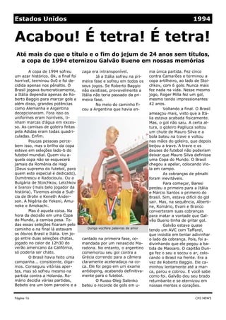 zaga era intransponível.
Já a Itália sofreu na pri-
meira fase e sofreu em todos os
seus jogos. Se Roberto Baggio
não existisse, provavelmente a
Itália não teria passado da pri-
meira fase.
No meio do caminho fi-
cou a Argentina que havia en-
cantado na primeira fase, co-
mandada por um renascido Ma-
radona. No entanto, o argentino
comemorou seu gol contra a
Grécia correndo para a câmera
claramente aceleradaço na co-
ca. Ele foi pego em um exame
antidoping, acabando definitiva-
mente para o futebol.
O Russo Oleg Salenko
bateu o recorde de gols em u-
A copa de 1994 sofreu
um azar histórico. Ok, a final foi
horrível, terminou 0x0 e foi de-
cidida apenas nos pênaltis. O
Brasil jogava burocraticamente,
a Itália dependia apenas de Ro-
berto Baggio para marcar gols e
além disso, grandes potências
como Alemanha e Argentina
decepcionaram. Fora isso os
uniformes eram horríveis, ti-
nham marcas d’água em exces-
so. As camisas de goleiro feitas
pela Adidas eram todas quadri-
culadas. Enfim.
Poucas pessoas perce-
bem isso, mas o brilho da copa
esteve em seleções lado-b do
futebol mundial. Quem viu a-
quela copa não se esquecerá
jamais da Romênia de Hagi
(Deus supremo do futebol, para
quem este especial é dedicado),
Dumitrescu e Radociouiu. Ou a
Bulgária de Stoichkov, Letchkov
e Ivanov (mais belo jogador da
história). Tivemos ainda a Sué-
cia de Brolin e Keneth Ander-
son. A Nigéria de Yekeni, Amu-
neke e Amokachi.
Mas é aquela coisa. Na
hora da decisão em uma Copa
do Mundo, a camisa pesa. To-
das essas seleções ficaram pelo
caminho e na final lá estavam
os óbvios Brasil e Itália. Um jo-
go entre duas seleções chatas,
jogado no calor de 12h30 do
verão americano da Califórnia,
só poderia ser chato.
O Brasil havia feito uma
campanha... consistente, diga-
mos. Conseguiu vitórias aper-
tas, mas só sofreu mesmo na
partida contra a Holanda. Ro-
mário decidia várias partidas,
Bebeto era um bom parceiro e a
ma única partida. Fez cinco
contra Camarões e terminou a
copa artilheiro, ao lado de Stoi-
chkov, com 6 gols. Nunca mais
fez nada na vida. Nesse mesmo
jogo, Roger Milla fez um gol,
mesmo tendo impressionantes
42 anos.
Voltando a final. O Brasil
ameaçou mais, visto que a Itá-
lia estava acabada fisicamente.
Mas, o gol não saiu. A certa al-
tura, o goleiro Pagliuca soltou
um chute de Mauro Silva e a
bola bateu na trave e voltou
nas mãos do goleiro, que depois
beijou a trave. A trave e os
deuses do futebol não poderiam
deixar que Mauro Silva definisse
uma Copa do Mundo. O Brasil
chegou a apelar, colocando Vio-
la em campo.
As cobranças de pênalti
foram inevitáveis.
Para começar, Baresi
perdeu o primeiro para a Itália
e Márcio Santos o primeiro do
Brasil. Sim, estava difícil do gol
sair. Mas, na sequência, Alberti-
ne, Romário, Evani e Branco
converteram suas cobranças
para matar a vontade que Gal-
vão Bueno tinha de gritar gol.
Galvão estava quase
tendo um AVC com Taffarel,
que insistia em tentar adivinhar
o lado da cobrança. Pois, foi a-
divinhando que ele pegou a ba-
tida de Massaro. O capitão Dun-
ga fez o seu e socou o ar, colo-
cando o Brasil na frente. Era a
vez de Roberto Baggio. Ele ca-
minhou lentamente até a mar-
ca, parou e cobrou. E você sabe
como foi. Galvão deu seu brado
retumbante e se eternizou em
nossas mentes e corações.
Página 16
Até mais do que o título e o fim do jejum de 24 anos sem títulos,
a copa de 1994 eternizou Galvão Bueno em nossas memórias
CH3 NEWS
Acabou! É tetra! É tetra!
Estados Unidos 1994
Dunga vocifera palavras de amor
 