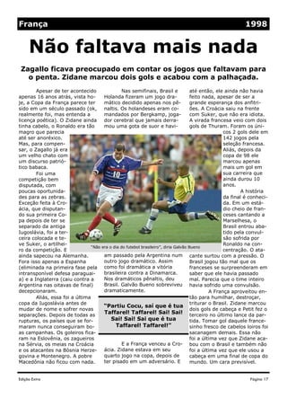 Edição Extra
Nas semifinais, Brasil e
Holanda fizeram um jogo dra-
mático decidido apenas nos pê-
naltis. Os holandeses eram co-
mandados por Bergkamp, joga-
dor cerebral que jamais derra-
mou uma gota de suor e havi-
am passado pela Argentina num
outro jogo dramático. Assim
como foi dramática a vitória
brasileira contra a Dinamarca.
Nos dramáticos pênaltis, deu
Brasil. Galvão Bueno sobreviveu
dramaticamente.
E a França venceu a Cro-
ácia. Zidane estava em seu
quarto jogo na copa, depois de
ter pisado em um adversário. E
Apesar de ter acontecido
apenas 16 anos atrás, vista ho-
je, a Copa da França parece ter
sido em um século passado (ok,
realmente foi, mas entenda a
licença poética). O Zidane ainda
tinha cabelo, o Ronaldo era tão
magro que parecia
até ser anoréxico.
Mas, para compen-
sar, o Zagallo já era
um velho chato com
um discurso patrió-
tico babaca.
Foi uma
competição bem
disputada, com
poucas oportunida-
des para as zebras.
Exceção feita à Cro-
ácia, que disputan-
do sua primeira Co-
pa depois de ter se
separado da antiga
Iugoslávia, foi a ter-
ceira colocada e te-
ve Suker, o artilhei-
ro da competição. E
ainda sapecou na Alemanha.
Fora isso apenas a Espanha
(eliminada na primeira fase pela
intransponível defesa paraguai-
a) e a Inglaterra (caiu contra a
Argentina nas oitavas de final)
decepcionaram.
Aliás, essa foi a última
copa da Iugoslávia antes de
mudar de nome e sofrer novas
separações. Depois de todas as
rupturas, os países que se for-
maram nunca conseguiram bo-
as campanhas. Os goleiros fica-
ram na Eslovênia, os zagueiros
na Sérvia, os meias na Croácia
e os atacantes na Bósnia Herze-
govina e Montenegro. A pobre
Macedônia não ficou com nada.
até então, ele ainda não havia
feito nada, apesar de ser a
grande esperança dos anfitri-
ões. A Croácia saiu na frente
com Suker, que não era idiota.
A virada francesa veio com dois
gols de Thuram. Foram os úni-
cos 2 gols dele em
142 jogos pela
seleção francesa.
Aliás, depois da
copa de 98 ele
marcou apenas
mais um gol em
sua carreira que
ainda durou 10
anos.
A história
da final é conheci-
da. Em um está-
dio cheio de fran-
ceses cantando a
Marselhesa, o
Brasil entrou aba-
tido pela convul-
são sofrida por
Ronaldo na con-
centração. O ata-
cante surtou com a pressão. O
Brasil jogou tão mal que os
franceses se surpreenderam em
saber que ele havia passado
mal. Parecia que o time inteiro
havia sofrido uma convulsão.
A França aproveitou en-
tão para humilhar, destroçar,
triturar o Brasil. Zidane marcou
dois gols de cabeça e Petit fez o
terceiro no último lance da par-
tida. Tomar gol daquele france-
sinho fresco de cabelos loiros foi
sacanagem demais. Essa não
foi a última vez que Zidane aca-
bou com o Brasil e também não
foi a última vez que ele usou a
cabeça em uma final de copa do
mundo. Um cara previsível.
Zagallo ficava preocupado em contar os jogos que faltavam para
o penta. Zidane marcou dois gols e acabou com a palhaçada.
Não faltava mais nada
“Partiu Cocu, saí que é tua
Taffarel! Taffarel! Sai! Sai!
Sai! Sai! Sai que é tua
Taffarel! Taffarel!”
Página 17
França 1998
“Não era o dia do futebol brasileiro”, diria Galvão Bueno
 