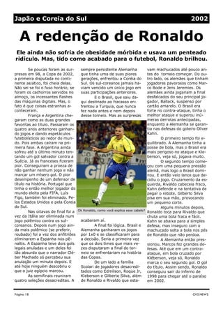 sempre persistente Alemanha
que tinha uma de suas piores
gerações, enfrentou a Coréia do
Sul. Os sul-coreanos jamais ha-
viam vencido um único jogo em
suas participações anteriores.
E o Brasil, que saiu da-
qui destinado ao fracasso en-
frentou a Turquia, que nunca
fez nada antes e nem depois
desse torneio. Mas as surpresas
acabaram aí.
A final foi lógica. Brasil e
Alemanha ganharam os jogos
por 1x0 e se classificaram para
a decisão. Seria a primeira vez
que os dois times que mais ve-
zes disputaram a final do tor-
neio se enfrentariam na história
das Copas.
De um lado a família
Scolari de jogadores desacredi-
tados como Edmilson, Roque Jr,
Kleberson e Gilberto Silva, além
de Ronaldo e Rivaldo que esta-
Se poucas foram as sur-
presas em 98, a Copa de 2002,
a primeira disputada no conti-
nente asiático, foi cheia delas.
Não sei se foi o fuso horário, se
foram os cachorros servidos no
almoço, os incessantes flashes
das máquinas digitais. Mas, o
fato é que coisas estranhas a-
conteceram.
França e Argentina che-
garam como as duas grandes
favoritas ao título. Passaram os
quatro anos anteriores ganhan-
do jogos e dando espetáculos
futebolísticos ao redor do mun-
do. Pois ambas caíram na pri-
meira fase. A Argentina ainda
sofreu até o último minuto ten-
tando um gol salvador contra a
Suécia. Já os franceses fizeram
pior. Conseguiram a proeza de
não ganhar nenhum jogo e não
marcar um mísero gol. O pior
desempenho de um defensor de
título na história. Portugal que
tinha o então melhor jogador do
mundo eleito pela FIFA, Luís
Figo, também foi eliminado. Pe-
los Estados Unidos e pela Coreia
do Sul.
Nas oitavas de final foi a
vez da Itália ser eliminada num
jogo polêmico contra os sul-
coreanos. Depois num jogo ain-
da mais polêmico (se preferir,
roubado) foi a vez dos anfitriões
eliminarem a Espanha nos pê-
naltis. A Espanha teve dois gols
legais anuladas e um deles foi
tão absurdo que o narrador Clé-
ber Machado só percebeu sua
anulação um minuto depois. E
até hoje ninguém descobriu o
que o juiz egípcio marcou.
As semifinais reuniram
quatro seleções desacreditas. A
vam machucados até pouco an-
tes do torneio começar. Do ou-
tro lado, os alemães que tinham
jogadores pavorosos como Mar-
co Bode e Jens Jeremies. Os
alemães ainda jogariam a final
desfalcados do seu principal jo-
gador, Ballack, suspenso por
cartão amarelo. O Brasil era
forte no contra-ataque, tinha o
melhor ataque e superou inú-
meras derrotas antecipadas,
enquanto a Alemanha se garan-
tia nas defesas do goleiro Oliver
Kahn.
O primeiro tempo foi e-
quilibrado. A Alemanha tinha a
posse de bola, mas o Brasil era
mais perigoso no ataque e Kle-
berson, veja só, jogava muito.
O segundo tempo come-
çou com uma pequena pressão
alemã, mas logo o Brasil domi-
nou. E então veio lance que de-
cidiu o jogo. Cruzamento da es-
querda, Rivaldo cabeceia fraco,
Kahn defende e na tentativa de
pegar o rebote, Gilberto Silva
pisa em sua mão, provocando
um pequeno corte.
Alguns minutos depois,
Ronaldo toca para Rivaldo que
chuta uma bola fraca e fácil.
Kahn se abaixa para a simples
defesa, mas inseguro com o
machucado solta a bola nos pés
de Ronaldo que não perdoa.
A Alemanha então pres-
sionou, Marcos fez grandes de-
fesas. Até que em um contra-
ataque, em bola cruzado por
Kléberson, veja só, Ronaldo
marca o seu segundo gol. O gol
do título. Assim sendo, Ronaldo
conseguiu sair do inferno de
1998 para chegar até o paraíso
em 2002.
Página 18
Ele ainda não sofria de obesidade mórbida e usava um penteado
ridículo. Mas, tido como acabado para o futebol, Ronaldo brilhou.
CH3 NEWS
A redenção de Ronaldo
Japão e Coreia do Sul 2002
Ok Ronaldo, como você explica esse cabelo?
 