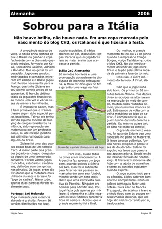 Edição Extra
quatro expulsões. E várias
chances de gol, discussões, bri-
gas. Parecia que os jogadores
iam se matar assim que aca-
basse a partida.
Itália 2x0 Alemanha
90 minutos horríveis e uma
prorrogação absurdamente dis-
putada de maneira enlouqueci-
da. A Itália fez dois gols no fim
e garantiu uma vaga na final.
Fora isso, quase todos
os times eram modorrentos. A
Argentina fez apenas um jogo
bom, quando goleou a Sérvia
por 6x0. Isso foi o suficiente
para fazer várias pessoas se
masturbarem com seu futebol,
mesmo sendo um time mais
chato que uma entrevista cole-
tiva do Parreira. Ninguém era
homem para admitir isso. Por-
tugal fazia gols apenas por mi-
lagre. E Alemanha e Itália joga-
vam os seus futebóis caracterís-
ticos de sempre. Acabou que o
grande momento foi a final.
A arrogância estava de
volta. A nação tinha certeza de
que o Brasil iria ganhar a copa
facilmente com o chamado qua-
drado mágico, formado por Ka-
ká, Ronaldinho Gaúcho, Adriano
e Ronaldo. Mas no geral foi um
pesadelo. Jogadores gordos,
embriagados e cansados entra-
ram em campo e o Brasil jogou
mal. Perdeu novamente para a
França, que tinha Zidane em
seu último torneio antes de se
aposentar. O francês driblou
todos os jogadores brasileiros
ao menos uma vez e várias ve-
zes de maneira humilhante.
É impossível saber, mas
é bem provável que o francês
tivesse algum ódio especial pe-
los brasileiros. Talvez ele tenha
sofrido alguma espécie de bull-
ying de colegas brasileiros na
infância, sido reprovado em
matemática por um professor
daqui, ou até mesmo perdido
sua primeira namorada para
alguém do Brasil.
Zidane foi uma das pou-
cas coisas boas de um torneio
fraco. A maior parte dos gran-
des jogadores chegou desgasta-
da depois de uma temporada
cansativa. Foram vários jogos
truncados, estudados, cautelo-
sos, definidos com um gol ou
nos pênaltis. Os jogos eram tão
estudados que a metáfora mais
utilizada durante o torneio foi
“jogo de xadrez”. Nisso tudo,
apenas duas partidas foram re-
almente boas.
Portugal 1x0 Holanda
Jogo marcante pela violência
absurda e gratuita. Foram 16
cartões distribuídos no jogo,
Ou melhor, o grande
momento foi no dia 21 de junho
quando o empresário Thiago
Borges, vulgo Tackleberry, criou
o blog CH3. No dia imediata-
mente anterior ao jogo entre
Brasil e Japão pela última roda-
da da primeira fase do torneio.
Dito isso, o outro mo-
mento do torneio. A Final, afi-
nal.
Não que o jogo tenha
sido bom. Os primeiros 20 mi-
nutos foram ótimos, mas depois
disso as equipes se alternavam
na marcação do meio de cam-
po, muitas bolas roubadas no
meio, pouquíssimas chances de
gol. Estávamos de volta com a
velha metáfora do jogo de xa-
drez. É compreensível que al-
guém tenha dormido durante a
partida. Eu mesmo quase caiu
de cara no prato do almoço.
O grande momento mes-
mo, foi quando Zidane deu uma
cabeçada no peito de Materazzi.
O lance causou polêmica, fun-
dou novas religiões e gerou te-
ses de doutorado. Zidane foi
expulso no lance que gerou a
sua aposentadoria. Desde então
ele leciona técnicas de headbo-
xing. Já Materazzi sobrevive até
hoje com a ajuda de aparelhos
e sente as costelas estalarem
quando espirra.
O jogo acabou indo para
os pênaltis. Todos bateram com
enorme competência. Nenhum
goleiro conseguiu fazer uma
defesa. Para azar do francês
Trezeguet, ele acertou a trave e
o título ficou com os poucos en-
tusiasmados italianos, que até
hoje são vistos correndo por aí,
tresloucados.
Não houve brilho, não houve nada. Em uma copa marcada pelo
nascimento do blog CH3, os italianos é que fizeram a festa.
Sobrou para a Itália
Página 19
Alemanha 2006
Grosso fez o gol do título e corre até hoje
 