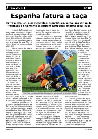 Entre a Jabulani e as vuvuzelas, espanhóis superam sua rotina de
fracassos e finalmente se sagram campeões em uma copa louca
Robben que estava caído em
campo, foi expulso e afundou
de vez a seleção.
Os outros dois semifina-
listas do torneio foram Alema-
nha e Uruguai. Os alemães jo-
garam um futebol rápido e efici-
ente e proporcionaram um dos
grandes momentos do torneio.
No jogo das oitavas de final
contra a Inglaterra, o inglês
Frank Lampard chutou uma bo-
la de fora da área, a pelota ba-
teu na trave e entrou meio me-
tro dentro do gol. Só que o juiz
não deu. Uma vingança históri-
ca ao erro do árbitro na final da
Copa de 1966 quando um não
gol inglês foi confirmado, em
situação muito parecida.
Os uruguaios também
protagonizaram outro grande
momento. Nas quartas de final
contra Gana, o jogo parecia ca-
minhar para os pênaltis. No úl-
O peso do fracasso sem-
pre esteve nos ombros dos es-
panhóis. Um campeonato dispu-
tado com dois dos clubes mais
ricos do mundo, os principais
jogadores do planeta atuavam
nos gramados ibéricos. Mas ne-
nhum deles era espanhol. Isso
até 2010.
Comandados por Xavi e
Iniesta, os espa-
nhóis confirma-
ram o favoritismo
adquirido com a
conquista da Eu-
rocopa de 2008 e
conquistaram a
Copa da África do
Sul. Não que te-
nha sido uma
conquista fácil.
Eles estrearam
com uma derrota
contra a Suíça e
avançaram a ba-
se de vitórias por
1x0, como na
grande apresen-
tação da semifinal
contra a Alema-
nha e no jogo do
título. Iniesta
marcou, no fim
da prorrogação o gol do campe-
onato contra a Holanda e tirou
o peso dos ombros espanhóis.
Holanda que assumiu o
papel de carrasco brasileiro da
vez. A equipe nacional coman-
dada por Dunga chegou ao tor-
neio com um bom retrospecto,
mas não conseguiu jogar bem.
Fez um grande primeiro tempo
contra os holandeses, mas so-
freu um apagão no segundo
tempo e viu Sneijder virar o
placar. Num lance marcante,
Felipe Melo pisou no holandês
timo lance da prorrogação, uma
confusão se estabeleceu na á-
rea celeste e o atacante Luis
Suárez salvou o gol africano em
cima da linha, com as mãos. Foi
expulso e Gana teve um pênalti
para garantir a classificação da
primeira seleção africana para
uma semifinal. Mas, Asamoah
Gyan cobrou a bola na trave em
um lance ina-
creditável.
Emoção
que foi uma
crescente no
torneio. A pri-
meira rodada
foi incrivelmen-
te entediante e
os aficionados
começaram a se
lembrar da te-
nebrosa Copa
de 1990. Feliz-
mente o torneio
pegou no breu a
partir de um
improvável jogo
entre Dinamar-
ca e Camarões
e os jogos se-
guintes tiveram
momentos de
muito interesse.
Outro grande destaque
foi a bola Jabulani. Feita de um
material revolucionário, ela pro-
vocou a ira de jogadores e de
goleiros que diziam que sua tra-
jetória era imprevisível. Muita
canelada e falta de habilidade
caiu nas costas da pobre Jabu-
lani, nome mais legal de bola na
história. Fora de campo,
as vuvuzelas, cornetas locais,
acabaram com a audição de tor-
cedores do mundo inteiro.
Quem viveu se lembrará.
África do Sul 2010
Felipe Melo assina a sua jogada de craque. Se quisesse, ele teria matado Robben
Espanha fatura a taça
Página 20 CH3 NEWS
 