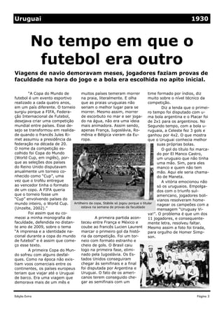 Edição Extra
Uruguai 1930
Viagens de navio demoravam meses, jogadores faziam provas de
faculdade na hora do jogo e a bola era escolhida no apito inicial.
No tempo em que o
futebol era outro
muitos países temeram morrer
na praia, literalmente. E olha
que as praias uruguaias não
seriam o melhor lugar para se
morrer. Mesmo assim, morrer
de escorbuto no mar e ser joga-
do na água, não era uma ideia
mais animadora. Assim sendo,
apenas França, Iugoslávia, Ro-
mênia e Bélgica vieram da Eu-
ropa.
A primeira partida acon-
teceu entre França e México e
coube ao francês Lucien Laurent
marcar o primeiro gol da histó-
ria da competição. Foi um tor-
neio com formato estranho e
cheio de gols. O Brasil caiu
logo na primeira fase, elimi-
nado pela Iugoslávia. Os Es-
tados Unidos conseguiram
chegar às semifinais e a final
foi disputada por Argentina e
Uruguai. O fato de os ameri-
canos terem conseguido che-
gar as semifinais com um
time formado por índios, diz
muito sobre o nível técnico da
competição.
Diz a lenda que o primei-
ro tempo foi disputado com u-
ma bola argentina e o Placar foi
de 2x1 para os argentinos. No
Segundo tempo, com a bola u-
ruguaia, a Celeste fez 3 gols e
ganhou por 4x2. O que mostra
que o Uruguai conhecia melhor
suas próprias bolas.
O gol do título foi marca-
do por El Manco Castro,
um uruguaio que não tinha
uma mão. Sim, para eles
manco e quem não tem
mão. Aqui ele seria chama-
do de Maneta.
A vitória emocionou não
só os uruguaios. Empolga-
dos com o triunfo sul-
americano, jogadores boli-
vianos resolveram home-
nagear os campeões com a
mensagem “Uruguay Vi-
va!”. O problema é que um dos
11 jogadores, e consequente-
mente letra, resolveu faltar.
Mesmo assim a foto foi tirada,
para orgulho de Homer Simp-
son.
“A Copa do Mundo de
futebol é um evento esportivo
realizado a cada quatro anos,
em um país diferente. O torneio
surgiu porque a FIFA, Federa-
ção Internacional de Futebol,
desejava criar uma competição
mundial entre países. Esse de-
sejo se transformou em realida-
de quando o francês Jules Ri-
met assumiu a presidência da
federação na década de 20.
O nome da competição es-
colhido foi Copa do Mundo
(World Cup, em inglês), por-
que as seleções dos países
do Reino Unido disputavam
anualmente um torneio co-
nhecido como “Cup”, uma
vez que o troféu entregue
ao vencedor tinha o formato
de um copo. A FIFA queria
que o torneio fosse um
“Cup” envolvendo países do
mundo inteiro, o World Cup.
(Unzelte, 2002).”
Foi assim que eu co-
mecei a minha monografia de
faculdade, defendida no distan-
te ano de 2009, sobre o tema
“A imprensa e a identidade na-
cional durante a copa do mundo
de futebol” e é assim que come-
ço esse texto.
A primeira Copa do Mun-
do sofreu com alguns desfal-
ques. Como na época não exis-
tiam voos comerciais entre os
continentes, os países europeus
teriam que viajar até o Uruguai
de barco. Era uma viagem que
demorava mais de um mês e
Página 3
Artilheiro da copa, Stábile só jogou porque o titular
estava na semana de provas da faculdade
 