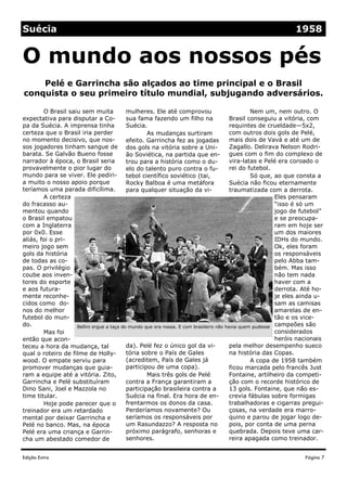 Edição Extra
mulheres. Ele até comprovou
sua fama fazendo um filho na
Suécia.
As mudanças surtiram
efeito. Garrincha fez as jogadas
dos gols na vitória sobre a Uni-
ão Soviética, na partida que en-
trou para a história como o du-
elo do talento puro contra o fu-
tebol científico soviético (tai,
Rocky Balboa é uma metáfora
para qualquer situação da vi-
da). Pelé fez o único gol da vi-
tória sobre o País de Gales
(acreditem, País de Gales já
participou de uma copa).
Mais três gols de Pelé
contra a França garantiram a
participação brasileira contra a
Suécia na final. Era hora de en-
frentarmos os donos da casa.
Perderíamos novamente? Ou
seríamos os responsáveis por
um Rasundazzo? A resposta no
próximo parágrafo, senhoras e
senhores.
O Brasil saiu sem muita
expectativa para disputar a Co-
pa da Suécia. A imprensa tinha
certeza que o Brasil iria perder
no momento decisivo, que nos-
sos jogadores tinham sangue de
barata. Se Galvão Bueno fosse
narrador à época, o Brasil seria
provavelmente o pior lugar do
mundo para se viver. Ele pediri-
a muito o nosso apoio porque
teríamos uma parada dificílima.
A certeza
do fracasso au-
mentou quando
o Brasil empatou
com a Inglaterra
por 0x0. Esse
aliás, foi o pri-
meiro jogo sem
gols da história
de todas as co-
pas. O privilégio
coube aos inven-
tores do esporte
e aos futura-
mente reconhe-
cidos como do-
nos do melhor
futebol do mun-
do.
Mas foi
então que acon-
teceu a hora da mudança, tal
qual o roteiro de filme de Holly-
wood. O empate serviu para
promover mudanças que guia-
ram a equipe até a vitória. Zito,
Garrincha e Pelé substituíram
Dino Sani, Joel e Mazzola no
time titular.
Hoje pode parecer que o
treinador era um retardado
mental por deixar Garrincha e
Pelé no banco. Mas, na época
Pelé era uma criança e Garrin-
cha um abestado comedor de
Nem um, nem outro. O
Brasil conseguiu a vitória, com
requintes de crueldade—5x2,
com outros dois gols de Pelé,
mais dois de Vavá e até um de
Zagallo. Delirava Nelson Rodri-
gues com o fim do complexo de
vira-latas e Pelé era coroado o
rei do futebol.
Só que, ao que consta a
Suécia não ficou eternamente
traumatizada com a derrota.
Eles pensaram
“isso é só um
jogo de futebol”
e se preocupa-
ram em hoje ser
um dos maiores
IDHs do mundo.
Ok, eles foram
os responsáveis
pelo Abba tam-
bém. Mas isso
não tem nada
haver com a
derrota. Até ho-
je eles ainda u-
sam as camisas
amarelas de en-
tão e os vice-
campeões são
considerados
heróis nacionais
pela melhor desempenho sueco
na história das Copas.
A copa de 1958 também
ficou marcada pelo francês Just
Fontaine, artilheiro da competi-
ção com o recorde histórico de
13 gols. Fontaine, que não es-
crevia fábulas sobre formigas
trabalhadoras e cigarras pregui-
çosas, na verdade era marro-
quino e parou de jogar logo de-
pois, por conta de uma perna
quebrada. Depois teve uma car-
reira apagada como treinador.
Pelé e Garrincha são alçados ao time principal e o Brasil
conquista o seu primeiro título mundial, subjugando adversários.
O mundo aos nossos pés
Página 7
Suécia 1958
Bellini ergue a taça do mundo que era nossa. E com brasileiro não havia quem pudesse
 