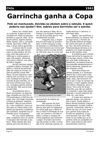 juiz deu apenas a falta. Na co-
brança o ex-húngaro Puskas fez
um gol de bicicleta que foi mis-
teriosamente anulado.
Enquanto isso, a Argen-
tina era eliminada na primeira
fase, o Chile avançava a base
da porrada e o colombiano Mar-
cos Coll marcava um incrível gol
olímpico contra a União Soviéti-
ca. Até hoje, esse é o único gol
de escanteio da história da
competição.
Nas quartas de final,
Garrincha começou a brilhar.
Marcou dois gols na Inglaterra.
Foi nesse jogo que o Mané so-
freu a maior humilhação de sua
vida. Um cachorro vira-lata in-
vadiu o campo e escapou de
vários jogadores que tentaram
o pegar. O próprio Garrincha
caiu de bunda no chão. A situa-
ção só foi resolvida quando um
Dessa vez o Brasil esta-
va confiante. A base do time
campeão em 1958 iria disputar
também a copa de 1962. Lá es-
tavam Gilmar, Djalma Santos,
Nilton Santos, Didi e, principal-
mente, Garrincha e Pelé. Ou
seja, o título estava garantido.
A estreia não foi muito
animadora, mas pelo menos
valeu os dois pontos. Ah sim,
caso você não saiba só em
1994 que a vitória passou a
valer três pontos. Vitória de
2x0 sobre o México, com gols
de Pelé e Zagallo.
No gol mexicano jogava
o lendário goleiro Carbajal. Ele
detém o recorde de participa-
ções em copas do mundo, ao
lado do alemão Lothar Mat-
thaus. Só que enquanto o ger-
mânico tem um título no currí-
culo, Carbajal tem apenas o
recorde de gols sofridos, 25. E
nos cinco torneios que dispu-
tou, conseguiu ganhar apenas
uma partida. Não queria estar
na pele dele.
Os problemas para o
Brasil começaram no segundo
jogo. Empates em 0x0 com a
Tchecoslováquia e Pelé fora da
Copa, com uma lesão muscular.
O Brasil já pensava “estamos
ferrados”. Mas eis que Amaril-
do, o seu substituto, marca os
dois gols na vitória sobre a Es-
panha que garantiu a classifica-
ção brasileira. Amarildo era co-
nhecido como “O Possesso”
Foi uma vitória polêmica
aliás. A Espanha teve um pênal-
ti (cavado) não marcado a seu
favor. Nilton Santos deu dois
passos para fora da área e o
inglês dominou o cachorro. E
sem fazer falta.
Depois, nas semifinais, o
Brasil enfrentou os chilenos. Em
um jogo tenso, o homem de
Pau Grande (distrito de Magé)
fez outros dois gols na vitória
por 4x2. Na outra semifinal, a
Tchecoslováquia derrotou a Iu-
goslávia num duelo de países
que já não existem mais.
O problema para o Brasil
é que Garrincha foi expulso no
fim do jogo contra o Chile. Mas
em uma ação misteriosa de
bastidores, as testemunhas de
sua expulsão desapareceram e
ele foi absolvido, podendo as-
sim disputar a final.
Garrincha entrou em
campo gripado. E a Tchecoslo-
váquia era o único país a não
ter perdido do Brasil na compe-
tição, aliás, não tomaram ne-
nhum gol. E logo no começo da
partida, o maior jogador tcheco
da história, Masopust, abriu o
placar. Para sorte do Brasil,
Amarildo, que não era pedrei-
ro, empatou o jogo logo depois
fazendo o mundo esquecer de
Pelé. Ou, nem tanto.
A virada veio apenas no
segundo tempo, com gols de
Zito e Vavá. Coube depois a
Mauro Ramos levantar a taça do
bicampeonato mundial. Euforia
nacional, novamente. Esta foi a
última vez que um time conse-
guiu ganhar duas copas do
mundo em sequência. O que
você aprende com isso? Não
chute no seu bolão que os es-
panhóis serão os campeões em
2014. Suas chances são consi-
deravelmente menores.
Página 8
Pelé saí machucado. Dúvidas se abatem sobre a seleção. E quem
poderia nos ajudar? Sim, sobrou para Garrincha ser a estrela.
CH3 NEWS
Garrincha ganha a Copa
Chile 1962
Garrincha entortando sua mente
 