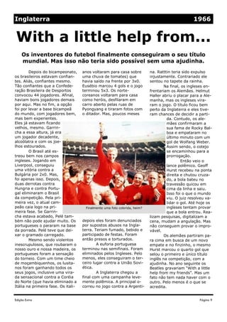 Edição Extra
anos voltaram para casa sobre
uma chuva de tomates) que
havia saído na frente por 3x0.
Eusébio marcou 4 gols e o jogo
terminou 5x3. Os norte-
coreanos voltaram para casa
como heróis, desfilaram em
carro aberto pelas ruas de
Pyongyang e tiraram fotos com
o ditador. Mas, poucos meses
depois eles foram denunciados
por supostos abusos na Ingla-
terra. Teriam fumado, bebido e
participado de festas. Foram
então presos e torturados.
A euforia portuguesa
terminou nas semifinais. Foram
eliminados pelos Ingleses. Pelo
menos, eles conseguiram o ter-
ceiro lugar contra a União Sovi-
ética.
A Inglaterra chegou a
final com uma campanha leve-
mente polêmica. A principal o-
correu no jogo contra a Argenti-
Depois do bicampeonato,
os brasileiros estavam confian-
tes. Aliás, confiantes mesmo.
Tão confiantes que a Confede-
ração Brasileira de Desportos
convocou 44 jogadores. Afinal,
haviam bons jogadores demais
por aqui. Mas no fim, a opção
foi por levar a base bicampeã
do mundo, com jogadores bem,
mas bem experientes.
Eles já estavam ficando
velhos, mesmo. Garrin-
cha a essa altura, já era
um jogador decadente,
alcoólatra e com os joe-
lhos estourados.
O Brasil até es-
treou bem nos campos
ingleses. Jogando em
Liverpool, conseguiu
uma vitória contra a
Bulgária por 2x0. Mas,
foi apenas isso. Depois,
duas derrotas contra
Hungria e contra Portu-
gal eliminaram o Brasil
da competição. Pela pri-
meira vez, o atual cam-
peão caia logo na pri-
meira fase. Se Garrin-
cha estava acabado, Pelé tam-
bém não pode ajudar muito. Os
portugueses o pararam na base
da porrada. Pelé teve que dei-
xar o gramado carregado.
Mesmo sendo violentos
inescrupulosos, que roubaram o
nosso ouro e nossa madeira, os
portugueses foram a sensação
do torneio. Com um time cheio
de moçambiquenhos, os lusita-
nos foram ganhando todos os
seus jogos, inclusive uma vira-
da sensacional contra a Coréia
do Norte (que havia eliminado a
Itália na primeira fase. Os itali-
na. Ratttin teria sido expulso
injustamente. Contrariado ele
sentou no tapete da rainha.
Na final, os ingleses en-
frentariam os Alemães. Helmut
Haller abriu o placar para a Ale-
manha, mas os ingleses vira-
ram o jogo. O título ficou bem
perto da Inglaterra e eles tive-
ram chances de decidir a parti-
da. Contudo, os ale-
mães confirmaram a
sua fama de Rocky Bal-
boa e empataram no
último minuto com um
gol de Wolfang Weber.
Assim sendo, o cotejo
se encaminhou para a
prorrogação.
Então veio o
lance polêmico. Geoff
Hurst recebeu na ponta
direita e chutou cruza-
do, a bola bateu no
travessão quicou em
cima da linha e saiu.
Isso foi o que o mundo
viu. O juiz resolveu va-
lidar o gol. Até hoje os
ingleses tentam provar
que a bola entrou. Rea-
lizam pesquisas, digitalizam a
cena, mudam a angulação. Mas
não conseguem provar o impro-
vável.
Os alemães partiram pa-
ra cima em busca de um novo
empate e no finzinho, o mesmo
Hurst marcou o quarto gol que
selou o primeiro e único título
inglês na competição, com a
ajudinha. No ano seguinte os
Beatles gravariam “With a little
help from my friends”. Mas um
fato não tem nada haver com o
outro. Pelo menos é o que se
acredita.
Os inventores do futebol finalmente conseguiram o seu título
mundial. Mas isso não teria sido possível sem uma ajudinha.
With a little help from...
Página 9
Inglaterra 1966
Finalmente uma foto colorida, heim?
 