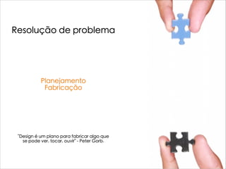 Resolução de problema
Planejamento
Fabricação
"Design é um plano para fabricar algo que
se pode ver, tocar, ouvir" - Peter Gorb.
 
