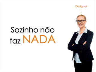 Designer
Sozinho não
faz NADA
 