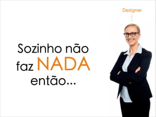 Designer
Sozinho não
faz NADA
então...
 