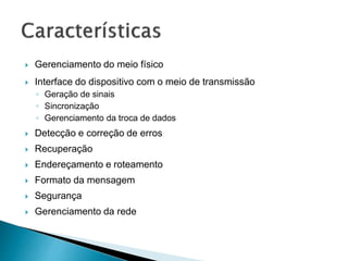  Gerenciamento do meio físico
 Interface do dispositivo com o meio de transmissão
◦ Geração de sinais
◦ Sincronização
◦ Gerenciamento da troca de dados
 Detecção e correção de erros
 Recuperação
 Endereçamento e roteamento
 Formato da mensagem
 Segurança
 Gerenciamento da rede
 