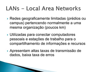  Redes geograficamente limitadas (prédios ou
campus) pertencendo normalmente a uma
mesma organização (poucos km)
 Utilizadas para conectar computadores
pessoais e estações de trabalho para o
compartilhamento de informações e recursos
 Apresentam altas taxas de transmissão de
dados, baixa taxa de erros
 
