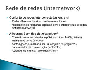  Conjunto de redes interconectadas entre si
◦ Redes diferem entre si em hardware e software
◦ Necessitam de máquinas especiais para a interconexão de redes
distintas (gateways)
 A Internet é um tipo de internetwork
◦ Conjunto de redes privadas e públicas (LANs, MANs, WANs)
interligadas umas às outras
◦ A interligação é realizada por um conjunto de programas
padronizados de comunicação (protocolos)
◦ Abrangência mundial (WAN das WANs)
 