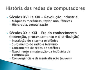  Séculos XVIII e XIX - Revolução Industrial
◦ Máquinas mecânicas, taylorismo, fábricas
◦ Hierarquia, centralização
 Séculos XX e XXI - Era do conhecimento
(obtenção, processamento e distribuição)
◦ Instalação do sistema telefônico
◦ Surgimento do rádio e televisão
◦ Lançamento de redes de satélites
◦ Nascimento e maturação da indústria da
computação
◦ Convergência e descentralização (nuvem)
 