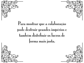 Para mostrar que a colaboração
pode destruir grandes impérios e
também distribuir os lucros de
forma mais justa.
 