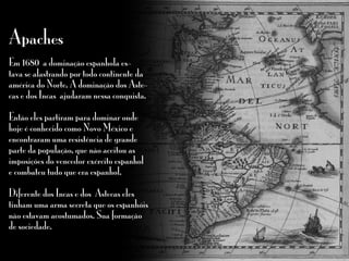 Apaches
Em 1680 a dominação espanhola es-
tava se alastrando por todo continente da
américa do Norte. A dominação dos Aste-
cas e dos Incas ajudaram nessa conquista.
Então eles partiram para dominar onde
hoje é conhecido como Novo México e
encontraram uma resistência de grande
parte da população, que não aceitou as
imposições do vencedor exército espanhol
e combateu tudo que era espanhol.
Diferente dos Incas e dos Astecas eles
tinham uma arma secreta que os espanhóis
não estavam acostumados. Sua formação
de sociedade.
 