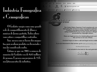 Indústria Fonográfica
e Cenográficas
	 O Grokster surgiu como uma grande
rede de compartilhamento de filmes e
músicas de forma gratuita. Todos adora-
vam entrar e compartilhar conteúdos.
	 Isso mexeu com os lucros dos magna-
tas, pois nenhum produto era licenciado e
isso foi considerado roubo.
	 Estima-se que em 2005 o número de
usuários do Grokster era de 8,63 milhões
de pessoas. E gerava um prejuízo de 25%
nos faturamentos da indústria.
 