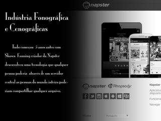 Indústria Fonográfica
e Cenográficas
	 Tudo começou 5 anos antes com
Shawn Fanning criador da Napster
desenvolveu uma tecnologia que qualquer
pessoa poderia através de um servidor
central as pessoas do mundo inteiro pode-
riam compartilhar qualquer arquivo.
 