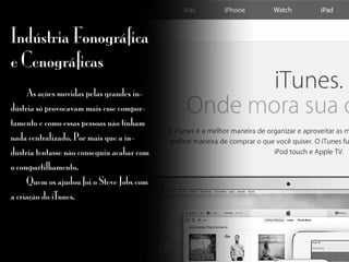 Indústria Fonográfica
e Cenográficas
	 As ações movidas pelas grandes in-
dústria só provocavam mais esse compor-
tamento e como essas pessoas não tinham
nada centralizado. Por mais que a in-
dústria tentasse não conseguiu acabar com
o compartilhamento.
	 Quem os ajudou foi o Steve Jobs com
a criação do iTunes.
 