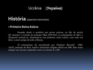 Ucrânia     (Україна)História (aspectos marcantes)• Primeiro Reino EslavoPovoada desde o neolítico por povos eslavos, no fim do século IX, durante o reinado do príncipe Oleg (879-912), os principados de Kiev e Novgorod uniram-se, formando-se um poderoso reino eslavo, com sede em Kiev, o mais antigo de toda a Rússia.	O cristianismo foi introduzido por Vladimir Baroslof  (980-1015), príncipe de Keiv, tendo-o declarado religião oficial em 988. Este reino atingiu um enorme esplendor entre os séculos X e XII.