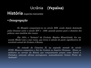 Ucrânia     (Україна)História (aspectos marcantes)• DesagregaçãoOs Mongóis conquistam-no no século XIII, sendo depois dominada pelos lituanos entre o século XIV e  1569, quando passou para o domínio dos polacos, mas também dos russos.Em 1654, o "hetman" da Ucrânia, Bogdan Khmelnitski, fez um acordo (Rada) com o czar russo, que levou à adesão de parte significativa do território actual da Ucrânia à Russia. No reinado de Catarina II, na segunda metade do século XVIII, Moscovo conquistou o Sul da Ucrânia ao Império Otomano.  (Entre os militares ao serviço da Rússia que conquistaram praças como Ismail e Otchakov, estavam oficiais portugueses, nomeadamente Gomes Freire de Andrade)
