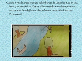 Cuando el rey de Argos se enteró del embarazo de Dánae los puso en una
balsa y los arrojó al rio. Dánae y Perseo estaban muy hambrientos y
un pescador los cobijó en su choza durante varios años hasta que
Perseo creció.
 