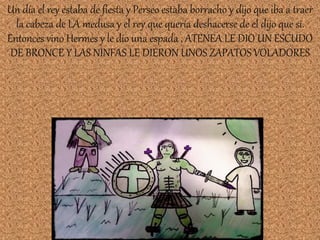 Un día el rey estaba de fiesta y Perseo estaba borracho y dijo que iba a traer
la cabeza de LA medusa y el rey que quería deshacerse de el dijo que si.
Entonces vino Hermes y le dio una espada , ATENEA LE DIO UN ESCUDO
DE BRONCE Y LAS NINFAS LE DIERON UNOS ZAPATOS VOLADORES
 
