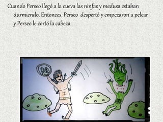 Cuando Perseo llegó a la cueva las ninfas y medusa estaban
durmiendo. Entonces, Perseo despertó y empezaron a pelear
y Perseo le cortó la cabeza
 