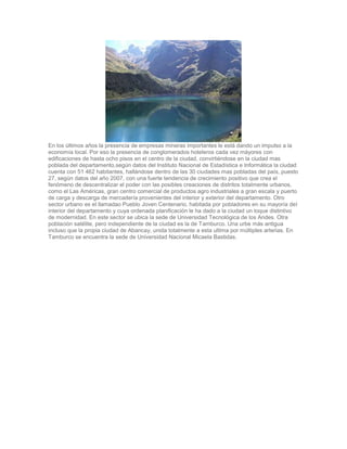 En los últimos años la presencia de empresas mineras importantes le está dando un impulso a la
economía local. Por eso la presencia de conglomerados hoteleros cada vez máyores con
edificaciones de hasta ocho pisos en el centro de la ciudad, convirtiéndose en la ciudad mas
poblada del departamento,según datos del Instituto Nacional de Estadística e Informática la ciudad
cuenta con 51 462 habitantes, hallándose dentro de las 30 ciudades mas pobladas del país, puesto
27, según datos del año 2007, con una fuerte tendencia de crecimiento positivo que crea el
fenómeno de descentralizar el poder con las posibles creaciones de distritos totalmente urbanos,
como el Las Américas, gran centro comercial de productos agro industriales a gran escala y puerto
de carga y descarga de mercadería provenientes del interior y exterior del departamento. Otro
sector urbano es el llamadao Pueblo Joven Centenario, habitada por pobladores en su mayoría del
interior del departamento y cuya ordenada planificación le ha dado a la ciudad un toque distintivo
de modernidad. En este sector se ubica la sede de Universidad Tecnológica de los Andes. Otra
población satélite, pero independiente de la ciudad es la de Tamburco. Una urbe más antigua
incluso que la propia ciudad de Abancay, unida totalmente a esta ultima por múltiples arterias. En
Tamburco se encuentra la sede de Universidad Nacional Micaela Bastidas.
 