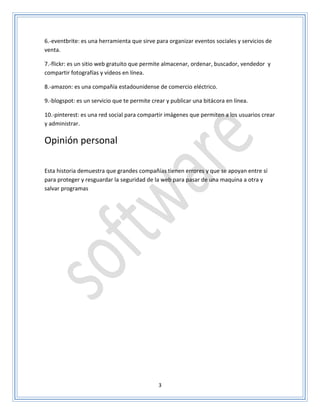 3
6.-eventbrite: es una herramienta que sirve para organizar eventos sociales y servicios de
venta.
7.-flickr: es un sitio web gratuito que permite almacenar, ordenar, buscador, vendedor y
compartir fotografías y videos en línea.
8.-amazon: es una compañía estadounidense de comercio eléctrico.
9.-blogspot: es un servicio que te permite crear y publicar una bitácora en línea.
10.-pinterest: es una red social para compartir imágenes que permiten a los usuarios crear
y administrar.
Opinión personal
Esta historia demuestra que grandes compañías tienen errores y que se apoyan entre sí
para proteger y resguardar la seguridad de la web para pasar de una maquina a otra y
salvar programas
 