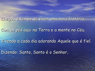 Chegou o tempo de viver uma nova história,Chegou o tempo de viver uma nova história,
Com os pés aqui na Terra e a mente no Céu.Com os pés aqui na Terra e a mente no Céu.
Vivendo a cada dia adorando Aquele que é fiel.Vivendo a cada dia adorando Aquele que é fiel.
Dizendo: Santo, Santo é o SenhorDizendo: Santo, Santo é o Senhor,,
 