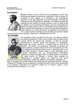 ES “DIEGO GAITÁN” José Antonio Ortega Ortega 
Departamento de Matemáticas 
3.5 Cardano 
Girolano Cardano nació en Pavía el 24 de septiembre de 1501. Hijo 
de familia acomodada, se licenció en medicina en 1524 en Padua. Su 
curiosidad le hizo indagar en la astrología y las matemáticas, 
iniciando un vida algo turbulenta en la que combinaba las clases de 
matemáticas con la profesión de astrólogo. Fue médico personal del 
arzobispo de San Andrés en Escocia durante un año. En Italia ocupó 
una cátedra en la Universidad de Bolonia, pero fue encarcelado por 
practicar la magia negra en 1570. Fue liberado con la condición de no 
volver a ejercer como astrólogo en ninguno de los Estados Pontificios. 
Volvió entonces a su oficio de médico, se estableció en en Roma en 
1571 y obtuvo el favor del Papa que le concedió una pensión vitalicia 
por sus servicios como astrólogo. Falleció el 21 de Septiembre de 1576. 
3.6 Tartaglia 
Su verdadero nombre era Nicolo Fontana [ 4 ]. Se sabe que falleció 
en Brescia alrededor de 1500 y que su padre murió sin dejar fortuna 
cuando Nicolo era todavía muy pequeño. La falta de recursos 
económicos le convirtió, desde muy pequeño, en autodidacta. 
Aprendió sólo a leer, escribir y a “meditar sobre la obra de los 
muertos”. Se dedicó a la enseñanza, ejerciendo de profesor en 
Verona, Mantua y Venecia dónde murió el 13 de diciembre de 1557. 
Sus problemas económicos hicieron que no aprendiera latín y sus 
obras están escritas en italiano vulgar. Lo más destacable de su 
actividad matemática eran sus enfrentamientos matemáticos 
públicos en los que conseguía llenar su bolsillo gracias a su pericia. 
Se abrió camino en Brescia y Verona como profesor de 
Matemáticas y calculista público. En calidad de esto último 
efectuaba cálculos para arquitectos, ingenieros, artilleros, comerciante, astrólogos, etc. 
Ideó el triángulo que permite obtener los coeficientes del desarrollo binomial , llamado 
Triángulo de Tartaglia, que es la disposición numérica formada a partir de los coeficientes 
de los distintos desarrollos de la potencia n-ésima de un binomio cuando n toma 
sucesivamente los valores 0, 1, 2, 3, etc.… 
pág 10 
 