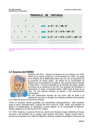 ES “DIEGO GAITÁN” José Antonio Ortega Ortega 
Departamento de Matemáticas 
(En esta imagen puede verse la regla de formación de los coeficientes para las sucesivas potencias de la 
suma) 
3.7 Scipione del FERRO 
Scipione del Ferro . Nacido en Bolonia el 6 de Febrero de 1465. 
Murió en la misma ciudad el 5 de Noviembre de 1526. Su papel 
en la historia de la Matemática tiene que ver con la resolución de 
la ecuación de tercer grado. Se educó en la Universidad de 
Bolonia que fue fundada en el siglo XI. Sus padres fueron Floriano 
y Filipa Ferro. Floriano trabajaba en la industria del papel, debido 
al invento de la imprenta en los '50. Fue profesor de Aritmética y 
Geometría en dicha universidad desde 1496 hasta el final de su 
vida. En sus últimos tiempos se dedicó a las transacciones 
comerciales. 
No han sobrevivido escritos de del Ferro, ello se debe a la 
resistencia que tenía a divulgar sus trabajos, prefería comunicarlos 
a un reducido grupo de alumnos y amigos. 
Tenía un anotador donde guardaba sus importantes descubrimientos. Este anotador 
pasó al yerno, Hannibal Nave, cuando del Ferro murió en 1526. Nave, que también se 
dedicó a la Matemática, lo reemplazó, cuando falleció, en la Universidad de Bolonia. 
Estaba casado con la hija de del Ferro, Filippa. 
En 1543, Cardano y Ludovico Ferrari (un alumno de Cardano) viajan a Bolonia en busca 
de Nave y del anotador de su suegro, para analizar este tema. Según cuenta Ferrari, 
ambos se encontraron con Nave en Bolonia y éste les muestra el anotador manuscrito de 
pág 11 
 