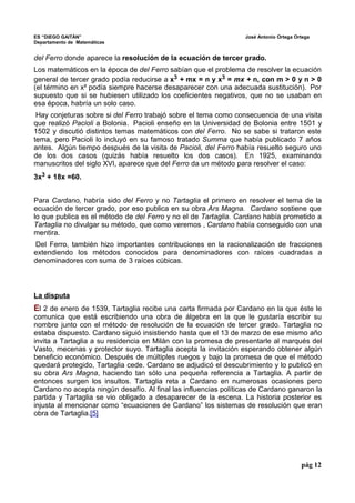 ES “DIEGO GAITÁN” José Antonio Ortega Ortega 
Departamento de Matemáticas 
del Ferro donde aparece la resolución de la ecuación de tercer grado. 
Los matemáticos en la época de del Ferro sabían que el problema de resolver la ecuación 
general de tercer grado podía reducirse a x3 + mx = n y x3 = mx + n, con m > 0 y n > 0 
(el término en x² podía siempre hacerse desaparecer con una adecuada sustitución). Por 
supuesto que si se hubiesen utilizado los coeficientes negativos, que no se usaban en 
esa época, habría un solo caso. 
Hay conjeturas sobre si del Ferro trabajó sobre el tema como consecuencia de una visita 
que realizó Pacioli a Bolonia. Pacioli enseño en la Universidad de Bolonia entre 1501 y 
1502 y discutió distintos temas matemáticos con del Ferro. No se sabe si trataron este 
tema, pero Pacioli lo incluyó en su famoso tratado Summa que había publicado 7 años 
antes. Algún tiempo después de la visita de Pacioli, del Ferro había resuelto seguro uno 
de los dos casos (quizás había resuelto los dos casos). En 1925, examinando 
manuscritos del siglo XVI, aparece que del Ferro da un método para resolver el caso: 
3x3 + 18x =60. 
Para Cardano, habría sido del Ferro y no Tartaglia el primero en resolver el tema de la 
ecuación de tercer grado, por eso publica en su obra Ars Magna. Cardano sostiene que 
lo que publica es el método de del Ferro y no el de Tartaglia. Cardano había prometido a 
Tartaglia no divulgar su método, que como veremos , Cardano había conseguido con una 
mentira. 
Del Ferro, también hizo importantes contribuciones en la racionalización de fracciones 
extendiendo los métodos conocidos para denominadores con raíces cuadradas a 
denominadores con suma de 3 raíces cúbicas. 
La disputa 
El 2 de enero de 1539, Tartaglia recibe una carta firmada por Cardano en la que éste le 
comunica que está escribiendo una obra de álgebra en la que le gustaría escribir su 
nombre junto con el método de resolución de la ecuación de tercer grado. Tartaglia no 
estaba dispuesto. Cardano siguió insistiendo hasta que el 13 de marzo de ese mismo año 
invita a Tartaglia a su residencia en Milán con la promesa de presentarle al marqués del 
Vasto, mecenas y protector suyo. Tartaglia acepta la invitación esperando obtener algún 
beneficio económico. Después de múltiples ruegos y bajo la promesa de que el método 
quedará protegido, Tartaglia cede. Cardano se adjudicó el descubrimiento y lo publicó en 
su obra Ars Magna, haciendo tan sólo una pequeña referencia a Tartaglia. A partir de 
entonces surgen los insultos. Tartaglia reta a Cardano en numerosas ocasiones pero 
Cardano no acepta ningún desafío. Al final las influencias políticas de Cardano ganaron la 
partida y Tartaglia se vio obligado a desaparecer de la escena. La historia posterior es 
injusta al mencionar como “ecuaciones de Cardano” los sistemas de resolución que eran 
obra de Tartaglia.[5] 
pág 12 
 