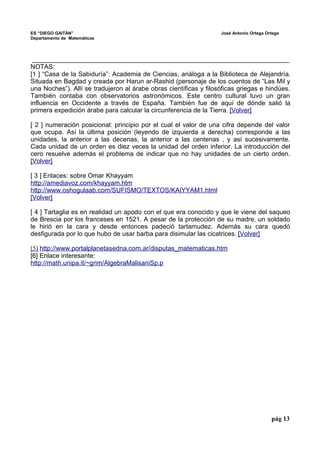 ES “DIEGO GAITÁN” José Antonio Ortega Ortega 
Departamento de Matemáticas 
_______________________________________________________________________ 
NOTAS: 
[1 ] “Casa de la Sabiduría”: Academia de Ciencias, análoga a la Biblioteca de Alejandría. 
Situada en Bagdad y creada por Harun ar-Rashid (personaje de los cuentos de “Las Mil y 
una Noches”). Allí se tradujeron al árabe obras científicas y filosóficas griegas e hindúes. 
También contaba con observatorios astronómicos. Este centro cultural tuvo un gran 
influencia en Occidente a través de España. También fue de aquí de dónde salió la 
primera expedición árabe para calcular la circunferencia de la Tierra. [Volver] 
[ 2 ] numeración posicional: principio por el cual el valor de una cifra depende del valor 
que ocupa. Así la última posición (leyendo de izquierda a derecha) corresponde a las 
unidades, la anterior a las decenas, la anterior a las centenas , y así sucesivamente. 
Cada unidad de un orden es diez veces la unidad del orden inferior. La introducción del 
cero resuelve además el problema de indicar que no hay unidades de un cierto orden. 
[Volver] 
[ 3 ] Enlaces: sobre Omar Khayyam 
http://amediavoz.com/khayyam.htm 
http://www.oshogulaab.com/SUFISMO/TEXTOS/KAIYYAM1.html 
[ V olver] 
[ 4 ] Tartaglia es en realidad un apodo con el que era conocido y que le viene del saqueo 
de Brescia por los franceses en 1521. A pesar de la protección de su madre, un soldado 
le hirió en la cara y desde entonces padeció tartamudez. Además su cara quedó 
desfigurada por lo que hubo de usar barba para disimular las cicatrices. [Volver] 
[5] http://www.portalplanetasedna.com.ar/disputas_matematicas.htm 
[6] Enlace interesante: 
http://math.unipa.it/~grim/AlgebraMalisaniSp.p 
pág 13 
 