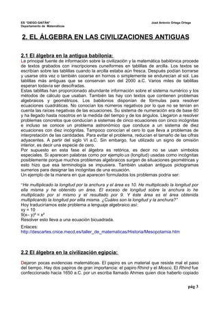 ES “DIEGO GAITÁN” José Antonio Ortega Ortega 
Departamento de Matemáticas 
2. EL ÁLGEBRA EN LAS CIVILIZACIONES ANTIGUAS 
2 .1 El álgebra en la antigua babilonia : 
La principal fuente de información sobre la civilización y la matemática babilónica procede 
de textos grabados con inscripciones cuneiformes en tablillas de arcilla. Los textos se 
escribían sobre las tablillas cuando la arcilla estaba aún fresca. Después podían borrarse 
y usarse otra vez o también cocerse en hornos o simplemente se endurecían al sol. Las 
tablillas más antiguas que se conservan son del 2000 a.C. Varios miles de tablillas 
esperan todavía ser descifradas. 
Estas tablillas han proporcionado abundante información sobre el sistema numérico y los 
métodos de cálculo que usaban. También las hay con textos que contienen problemas 
algebraicos y geométricos. Los babilonios disponían de fórmulas para resolver 
ecuaciones cuadráticas. No conocían los números negativos por lo que no se tenían en 
cuenta las raíces negativas de las ecuaciones. Su sistema de numeración era de base 60 
y ha llegado hasta nosotros en la medida del tiempo y de los ángulos. Llegaron a resolver 
problemas concretos que conducían a sistemas de cinco ecuaciones con cinco incógnitas 
e incluso se conoce un problema astronómico que conduce a un sistema de diez 
ecuaciones con diez incógnitas. Tampoco conocían el cero lo que lleva a problemas de 
interpretación de las cantidades. Para evitar el problema, reducían el tamaño de las cifras 
adyacentes. A partir del siglo VI a.C. Sin embargo, fue utilizado un signo de omisión 
interior, es decir una especie de cero. 
Por supuesto en esta fase el álgebra es retórica, es decir no se usan símbolos 
especiales. Si aparecen palabras como por ejemplo us (longitud) usadas como incógnitas 
posiblemente porque muchos problemas algebraicos surgen de situaciones geométricas y 
esto hizo que esa terminología se impusiera. También usaban antiguos pictogramas 
sumerios para designar las incógnitas de una ecuación. 
Un ejemplo de la manera en que aparecen formulados los problemas podria ser: 
“He multiplicado la longitud por la anchura y el área es 10. He multiplicado la longitud por 
ella misma y he obtenido un área. El exceso de longitud sobre la anchura lo he 
multiplicado por sí mismo y el resultado por 9. Y éste área es el área obtenida 
multiplicando la longitud por ellla misma. ¿Cuáles son la longitud y la anchura?” 
Hoy traduciríamos este problema a lenguaje algebraico así: 
xy = 10 
9(x– y)² = x² 
Resolver esto lleva a una ecuación bicuadrada. 
Enlaces: 
http://descartes.cnice.mecd.es/taller_de_matematicas/Historia/Mesopotamia.htm 
2 .2 El álgebra en la civilización egipcia: 
Dejaron pocas evidencias matemáticas. El papiro es un material que resiste mal el paso 
del tiempo. Hay dos papiros de gran importancia: el papiro Rhind y el Moscú. El Rhind fue 
confeccionado hacia 1650 a.C. por un escriba llamado Ahmes quien dice haberlo copiado 
pág 3 
 