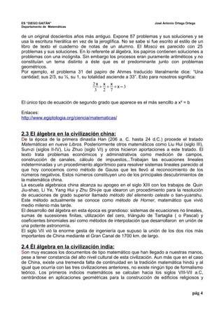 ES “DIEGO GAITÁN” José Antonio Ortega Ortega 
Departamento de Matemáticas 
de un original doscientos años más antiguo. Expone 87 problemas y sus soluciones y se 
usa la escritura hierática en vez de la jeroglífica. No se sabe si fue escrito al estilo de un 
libro de texto el cuaderno de notas de un alumno. El Moscú es parecido con 25 
problemas y sus soluciones. En lo referente al álgebra, los papiros contienen soluciones a 
problemas con una incógnita. Sin embargo los procesos eran puramente aritméticos y no 
constituían un tema distinto a éste que es el predominante junto con problemas 
geométricos. 
Por ejemplo, el problema 31 del papiro de Ahmes traducido literalmente dice: “Una 
cantidad; sus 2/3, su ½, su 1, su totalidad asciende a 33”. Esto para nosotros significa: 
El único tipo de ecuación de segundo grado que aparece es el más sencillo a x² = b 
Enlaces: 
http://www.egiptologia.org/ciencia/matematicas/ 
2.3 El álgebra en la civilización china: 
De la época de la primera dinastía Han (206 a. C. hasta 24 d.C.) procede el tratado 
Matemáticas en nueve Libros. Posteriormente otros matemáticos como Liu Hui (siglo III), 
Sun-zi (siglos II-IV), Liu Zhuo (siglo VI) y otros hicieron aportaciones a este tratado. El 
texto trata problemas económicos y administrativos como medición de campos, 
construcción de canales, cálculo de impuestos,..Trabajan las ecuaciones lineales 
indeterminadas y un procedimiento algorítmico para resolver sistemas lineales parecido al 
que hoy conocemos como método de Gauss que les llevó al reconocimiento de los 
números negativos. Estos números constituyen uno de los principales descubrimientos de 
la matemática china. 
La escuela algebraica china alcanza su apogeo en el siglo XIII con los trabajos de Quin 
Jiu-shao, Li Ye, Yang Hui y Zhu Shi-jie que idearon un procedimiento para la resolución 
de ecuaciones de grado superior llamado método del elemento celeste o tian-yuanshu. 
Este método actualmente se conoce como método de Horner, matemático que vivió 
medio milenio más tarde. 
El desarrollo del álgebra en esta época es grandioso: sistemas de ecuaciones no lineales, 
sumas de sucesiones finitas, utilización del cero, triángulo de Tartaglia ( o Pascal) y 
coeficientes binomiales así como métodos de interpolación que desarrollaron en unión de 
una potente astronomía. 
El siglo VII vió la enorme gesta de ingeniería que supuso la unión de los dos ríos más 
importantes de China mediante el Gran Canal de 1700 km. de largo. 
2.4 Él álgebra en la civilización india: 
Son muy escasos los documentos de tipo matemático que han llegado a nuestras manos, 
pese a tener constancia del alto nivel cultural de esta civilización. Aun más que en el caso 
de China, existe una tremenda falta de continuidad en la tradición matemática hindú y al 
igual que ocurría con las tres civilizaciones anteriores, no existe ningún tipo de formalismo 
teórico. Los primeros indicios matemáticos se calculan hacia los siglos VIII-VII a.C, 
centrándose en aplicaciones geométricas para la construcción de edificios religiosos y 
pág 4 
2 x 
3 x 
2x7 
x=3 
 