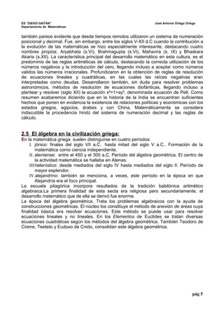 ES “DIEGO GAITÁN” José Antonio Ortega Ortega 
Departamento de Matemáticas 
también parece evidente que desde tiempos remotos utilizaron un sistema de numeración 
posicional y decimal. Fue, sin embargo, entre los siglos V-XII d.C cuando la contribución a 
la evolución de las matemáticas se hizo especialmente interesante, destacando cuatro 
nombres propios: Aryabhata (s.VI), Brahmagupta (s.VI), Mahavira (s. IX) y Bhaskara 
Akaria (s.XII). La característica principal del desarrollo matemático en esta cultura, es el 
predominio de las reglas aritméticas de cálculo, destacando la correcta utilización de los 
números negativos y la introducción del cero, llegando incluso a aceptar como números 
validos las números irracionales. Profundizaron en la obtención de reglas de resolución 
de ecuaciones lineales y cuadráticas, en las cuales las raíces negativas eran 
interpretadas como deudas. Desarrollaron también, sin duda para resolver problemas 
astronómicos, métodos de resolución de ecuaciones diofánticas, llegando incluso a 
plantear y resolver (siglo XII) la ecuación x²=1+ay², denominada ecuación de Pelt. Como 
resumen acabaremos diciendo que en la historia de la India se encuentran suficientes 
hechos que ponen en evidencia la existencia de relaciones políticas y económicas con los 
estados griegos, egipcios, árabes y con China. Matemáticamente se considera 
indiscutible la procedencia hindú del sistema de numeración decimal y las reglas de 
cálculo. 
2.5 El álgebra en la civilización griega: 
En la matemática griega suelen distinguirse en cuatro períodos: 
I. jónico: finales del siglo VII a.C. hasta mitad del siglo V a.C.. Formación de la 
matemática como ciencia independiente. 
II. ateniense: entre el 450 y el 300 a.C. Período del álgebra geométrica. El centro de 
la actividad matemática se hallaba en Atenas. 
III.helenístico: desde mediados del siglo IV hasta mediados del siglo II. Período de 
mayor esplendor. 
IV.alejandrino: también se menciona, a veces, este período en la época en que 
Alejandría era el foco principal. 
La escuela pitagórica incorpora resultados de la tradición babilónica aritmético 
algebraica.La primera finalidad de esta secta era religiosa pero secundariamente, el 
desarrollo matemático que de ella se derivó fue enorme. 
La época del álgebra geométrica. Trata los problemas algebraicos con la ayuda de 
construcciones geométricas. El núcleo los constituye el método de anexión de áreas cuya 
finalidad básica era resolver ecuaciones. Este método se puede usar para resolver 
ecuaciones lineales y no lineales. En los Elementos de Euclides se tratan diversas 
ecuaciones cuadráticas según los métodos del álgebra geométrica. También Teodoro de 
Cirene, Teeteto y Eudoxo de Cnido, consolidan este álgebra geométrica. 
pág 5 
 