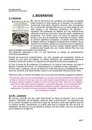 ES “DIEGO GAITÁN” José Antonio Ortega Ortega 
Departamento de Matemáticas 
3. BIOGRAFÍAS 
3.1 Diofanto 
Su vida se desconoce por completo; sin embargo ha llegado 
hasta nosotros un texto escrito por él llamado "La Aritmética". 
Comprende trece libros. Nosotros tenemos seis, procedentes 
de un manuscrito del siglo XIII que es una copia griega de otro 
más antiguo y de versiones posteriores. Se plantean y 
resuelven 189 problemas de álgebra que hoy resolveríamos 
utilizando ecuaciones de primer y segundo grado y sistemas de 
ecuaciones. Fue escrito como una serie de ejercicios para 
ayudar a uno de sus estudiantes a aprender la materia. Utilizó 
la notación algebraica sincopada, un estadio intermedio entre 
el álgebra retórica y el álgebra completamente simbólica. No se 
conocen los símbolos usados con exactitud pues no poseemos 
el manuscrito original. No tenía mingún método general. Cada 
problema está resuelto de una manera distinta Pero hay una 
serie de detalles que resultan muy llamativos: 
Usa potencias superiores a tres. Lo cual desvincula su trabajo de planteamientos 
puramente geométricos. 
Estudió las ecuaciones indeterminadas, con más variables que ecuaciones. Siendo el 
creador de una rama del álgebra: el análisis diofántico que actualmente solamente 
considera soluciones enteras. Un ejemplo es la búsqueda de las ternas pitagóricas. 
El Libro II consta de 35 problemas. El problema 8, sin duda el más famoso, dio lugar al 
llamado "Teorema de Fermat". (II. 8 Descomponer un cuadrado en dos cuadrados). 
Fermat, Euler, Lagrange y Gauss se basaron en esta obra para sus investigaciones sobre 
teoría de números. Sus obras también tuvieron una considerable influencia sobre Viete. 
Sobre su tumba, a manera de epitafio uno de sus alumnos escribió el siguiente problema: 
"Transeúnte, esta es la tumba de Diofanto: es él quien con esta sorprendente distribución 
te dice el número de años que vivió. Su niñez ocupó la sexta parte de su vida; después, 
durante la doceava parte su mejilla se cubrió con el primer bozo. Pasó aún una séptima 
parte de su vida antes de tomar esposa y, cinco años después, tuvo un precioso niño 
que, una vez alcanzada la mitad de la edad de su padre, pereció de una muerte 
desgraciada. Su padre tuvo que sobrevivirle, llorándole, durante cuatro años. De todo 
esto se deduce su edad." 
3.2 Al – Jwarizmi 
Su nombre completo era Abu Jafar Muhammad ibn Musa Al-Jwarizmi, que en árabe 
significa “ Mohamed, hijo de Moisés, padre de Jafar, el de Khorezm”. Es importante que 
en su nombre completo se mencione el lugar de nacimiento pues esto significa que era 
un hombre famoso. Actualmente su ciudad natal esta al sudeste del mar de Aral, en 
Uzbekistán, territorio por el cual pasaba la antigua ruta de la seda y que fue conquistado 
por los árabes en el siglo VIII. 
pág 7 
 