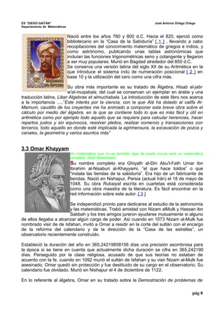 ES “DIEGO GAITÁN” José Antonio Ortega Ortega 
Departamento de Matemáticas 
Nació entre los años 780 y 800 d.C. Hacia el 820, ejerció como 
bibliotecario en la “Casa de la Sabiduría” [ 1 ] , llevando a cabo 
recopilaciones del conocimiento matemático de griegos e indios, y 
como astrónomo, publicando unas tablas astronómicas que 
incluían las funciones trigonométricas seno y cotangente y llegaron 
a ser muy populares. Murió en Bagdad alrededor del 850 d.C. 
Se conserva una versión latina del siglo XII de su Aritmética en la 
que introduce el sistema indú de numeración posicional [ 2 ] en 
base 10 y la utilización del cero como una cifra más. 
Su obra más importante es su tratado de Álgebra, Hisab al-jabr 
w'al-muqabala, del cual se conservan un ejemplar en árabe y una 
traducción latina, Liber Algebrae et almuchabala. La introducción de este libro nos acerca 
a la importancia .....”Este interés por la ciencia, con la que Alá ha dotado al califa Al- 
Mamum, caudillo de los creyentes me ha animado a componer esta breve obra sobre el 
cálculo por medio del álgebra, en la que se contiene todo lo que es más fácil y útil en 
aritmética como por ejemplo todo aquello que se requiere para calcular herencias, hacer 
repartos justos y sin equívocos, resolver pleitos, realizar comercio y transacciones con 
terceros, todo aquello en donde esté implicada la agrimensura, la excavación de pozos y 
canales, la geometría y varios asuntos más” 
3.3 Omar Khayyam 
Un matemático que no es también algo de poeta nunca será un matemático 
completo. (Karl Weiertrass) 
Su nombre completo era Ghiyath al-Din Abu'l-Fath Umar ibn 
Ibrahim al-Nisaburi al-Khayyami, “el que hace toldos” o que 
“instala las tiendas de la sabiduría”. Era hijo de un fabricante de 
tiendas. Nació en Nishapur, Persia (actual Irán) el 18 de mayo de 
1048. Su obra Rubaiyat escrita en cuartetas está considerada 
como una obra maestra de la literatura. Es fácil encontrar en la 
red información sobre este autor. [ 3 ] 
Se independizó pronto para dedicarse al estudio de la astronomía 
y las matemáticas. Trabó amistad con Nizam alMulk y Hassan ibn 
Sabbah y los tres amigos juraron ayudarse mutuamente si alguno 
de ellos llegaba a alcanzar algún cargo de poder. Así cuando en 1073 Nizam al-Mulk fue 
nombrado visir de de Isfahan, invitó a Omar a residir en la corte del sultán con el encargo 
de la reforma del calendario y de la dirección de la “Casa de las estrellas”, un 
observatorio recientemente construido. 
Estableció la duración del año en 365,24219858156 días una precisión asombrosa para 
la época si se tiene en cuenta que actualmente dicha duración se cifra en 365,242190 
días. Perseguido por la clase religiosa, acusado de que sus teorías no estaban de 
acuerdo con la fe, cuando en 1092 murió el sultán de Isfahan y su visir Nizam al-Mulk fue 
asesinado, Omar quedó sin protección y fue destituido de su cargo en el observatorio. Su 
calendario fue olvidado. Murió en Nishapur el 4 de diciembre de 1122. 
En lo referente al álgebra, Omar en su tratado sobre la Demostración de problemas de 
pág 8 
 